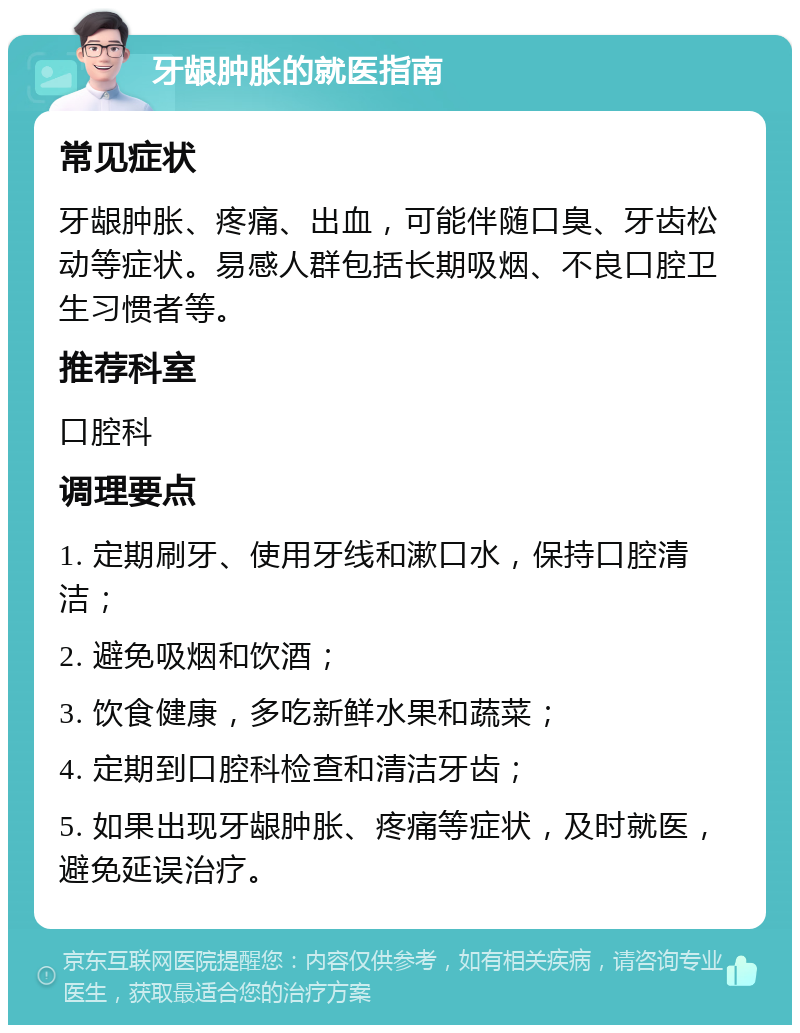 牙龈肿胀的就医指南 常见症状 牙龈肿胀、疼痛、出血，可能伴随口臭、牙齿松动等症状。易感人群包括长期吸烟、不良口腔卫生习惯者等。 推荐科室 口腔科 调理要点 1. 定期刷牙、使用牙线和漱口水，保持口腔清洁； 2. 避免吸烟和饮酒； 3. 饮食健康，多吃新鲜水果和蔬菜； 4. 定期到口腔科检查和清洁牙齿； 5. 如果出现牙龈肿胀、疼痛等症状，及时就医，避免延误治疗。