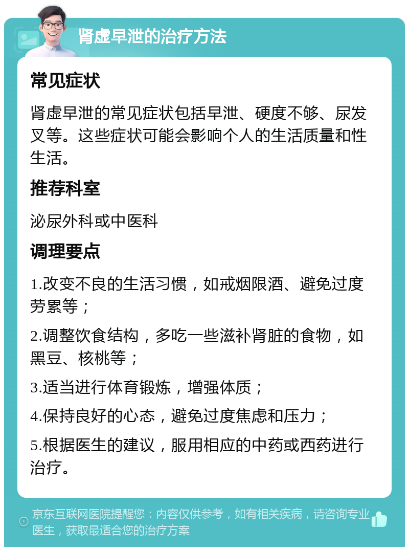 肾虚早泄的治疗方法 常见症状 肾虚早泄的常见症状包括早泄、硬度不够、尿发叉等。这些症状可能会影响个人的生活质量和性生活。 推荐科室 泌尿外科或中医科 调理要点 1.改变不良的生活习惯，如戒烟限酒、避免过度劳累等； 2.调整饮食结构，多吃一些滋补肾脏的食物，如黑豆、核桃等； 3.适当进行体育锻炼，增强体质； 4.保持良好的心态，避免过度焦虑和压力； 5.根据医生的建议，服用相应的中药或西药进行治疗。