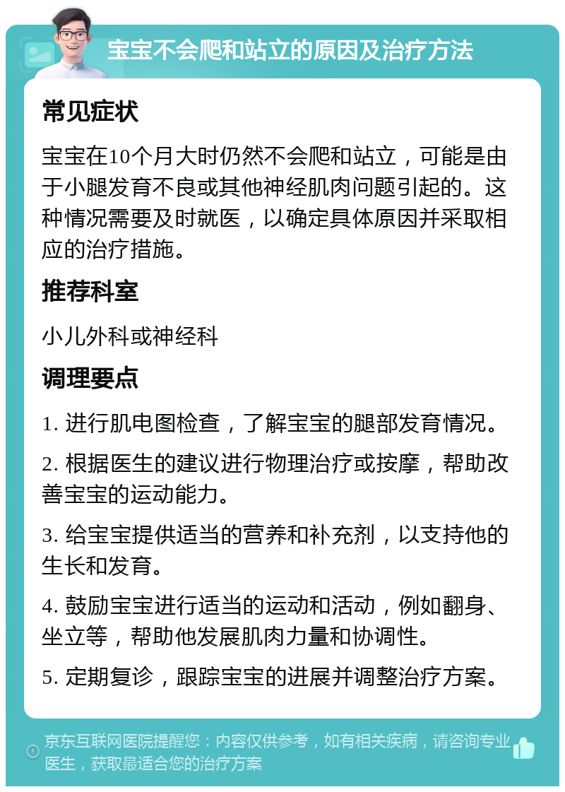 宝宝不会爬和站立的原因及治疗方法 常见症状 宝宝在10个月大时仍然不会爬和站立，可能是由于小腿发育不良或其他神经肌肉问题引起的。这种情况需要及时就医，以确定具体原因并采取相应的治疗措施。 推荐科室 小儿外科或神经科 调理要点 1. 进行肌电图检查，了解宝宝的腿部发育情况。 2. 根据医生的建议进行物理治疗或按摩，帮助改善宝宝的运动能力。 3. 给宝宝提供适当的营养和补充剂，以支持他的生长和发育。 4. 鼓励宝宝进行适当的运动和活动，例如翻身、坐立等，帮助他发展肌肉力量和协调性。 5. 定期复诊，跟踪宝宝的进展并调整治疗方案。