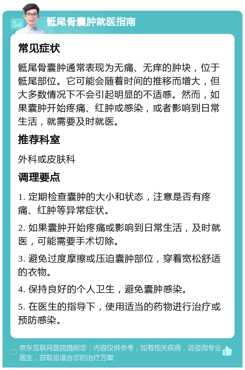 骶尾骨囊肿就医指南 常见症状 骶尾骨囊肿通常表现为无痛、无痒的肿块，位于骶尾部位。它可能会随着时间的推移而增大，但大多数情况下不会引起明显的不适感。然而，如果囊肿开始疼痛、红肿或感染，或者影响到日常生活，就需要及时就医。 推荐科室 外科或皮肤科 调理要点 1. 定期检查囊肿的大小和状态，注意是否有疼痛、红肿等异常症状。 2. 如果囊肿开始疼痛或影响到日常生活，及时就医，可能需要手术切除。 3. 避免过度摩擦或压迫囊肿部位，穿着宽松舒适的衣物。 4. 保持良好的个人卫生，避免囊肿感染。 5. 在医生的指导下，使用适当的药物进行治疗或预防感染。