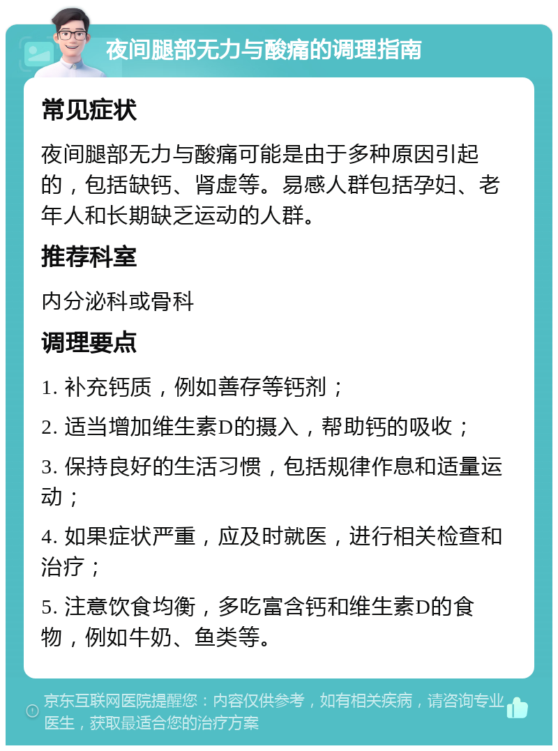 夜间腿部无力与酸痛的调理指南 常见症状 夜间腿部无力与酸痛可能是由于多种原因引起的，包括缺钙、肾虚等。易感人群包括孕妇、老年人和长期缺乏运动的人群。 推荐科室 内分泌科或骨科 调理要点 1. 补充钙质，例如善存等钙剂； 2. 适当增加维生素D的摄入，帮助钙的吸收； 3. 保持良好的生活习惯，包括规律作息和适量运动； 4. 如果症状严重，应及时就医，进行相关检查和治疗； 5. 注意饮食均衡，多吃富含钙和维生素D的食物，例如牛奶、鱼类等。