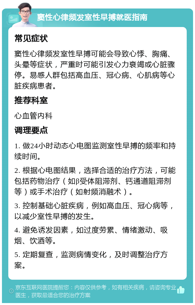 窦性心律频发室性早搏就医指南 常见症状 窦性心律频发室性早搏可能会导致心悸、胸痛、头晕等症状，严重时可能引发心力衰竭或心脏骤停。易感人群包括高血压、冠心病、心肌病等心脏疾病患者。 推荐科室 心血管内科 调理要点 1. 做24小时动态心电图监测室性早搏的频率和持续时间。 2. 根据心电图结果，选择合适的治疗方法，可能包括药物治疗（如β受体阻滞剂、钙通道阻滞剂等）或手术治疗（如射频消融术）。 3. 控制基础心脏疾病，例如高血压、冠心病等，以减少室性早搏的发生。 4. 避免诱发因素，如过度劳累、情绪激动、吸烟、饮酒等。 5. 定期复查，监测病情变化，及时调整治疗方案。