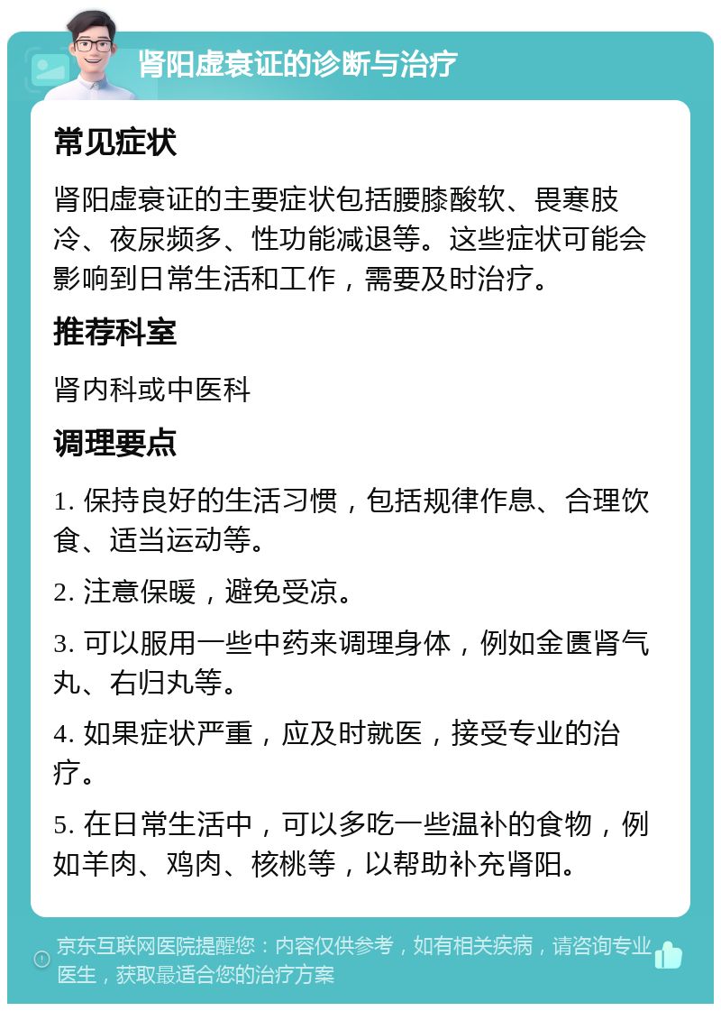 肾阳虚衰证的诊断与治疗 常见症状 肾阳虚衰证的主要症状包括腰膝酸软、畏寒肢冷、夜尿频多、性功能减退等。这些症状可能会影响到日常生活和工作，需要及时治疗。 推荐科室 肾内科或中医科 调理要点 1. 保持良好的生活习惯，包括规律作息、合理饮食、适当运动等。 2. 注意保暖，避免受凉。 3. 可以服用一些中药来调理身体，例如金匮肾气丸、右归丸等。 4. 如果症状严重，应及时就医，接受专业的治疗。 5. 在日常生活中，可以多吃一些温补的食物，例如羊肉、鸡肉、核桃等，以帮助补充肾阳。