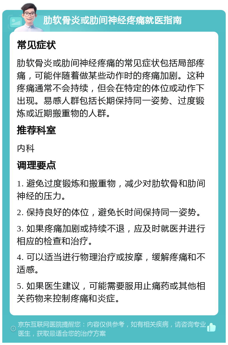 肋软骨炎或肋间神经疼痛就医指南 常见症状 肋软骨炎或肋间神经疼痛的常见症状包括局部疼痛，可能伴随着做某些动作时的疼痛加剧。这种疼痛通常不会持续，但会在特定的体位或动作下出现。易感人群包括长期保持同一姿势、过度锻炼或近期搬重物的人群。 推荐科室 内科 调理要点 1. 避免过度锻炼和搬重物，减少对肋软骨和肋间神经的压力。 2. 保持良好的体位，避免长时间保持同一姿势。 3. 如果疼痛加剧或持续不退，应及时就医并进行相应的检查和治疗。 4. 可以适当进行物理治疗或按摩，缓解疼痛和不适感。 5. 如果医生建议，可能需要服用止痛药或其他相关药物来控制疼痛和炎症。