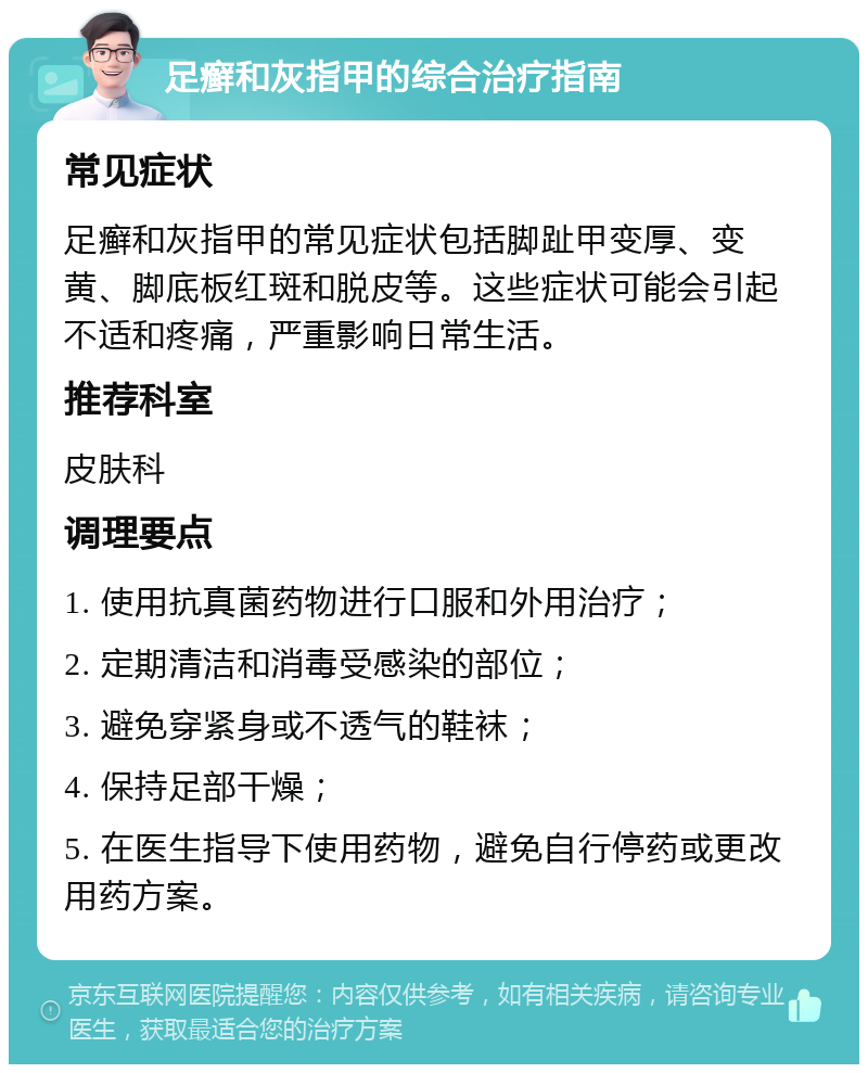 足癣和灰指甲的综合治疗指南 常见症状 足癣和灰指甲的常见症状包括脚趾甲变厚、变黄、脚底板红斑和脱皮等。这些症状可能会引起不适和疼痛，严重影响日常生活。 推荐科室 皮肤科 调理要点 1. 使用抗真菌药物进行口服和外用治疗； 2. 定期清洁和消毒受感染的部位； 3. 避免穿紧身或不透气的鞋袜； 4. 保持足部干燥； 5. 在医生指导下使用药物，避免自行停药或更改用药方案。