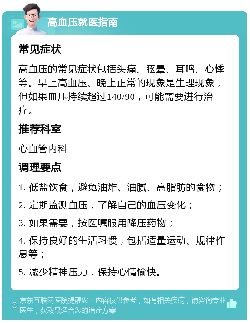 高血压就医指南 常见症状 高血压的常见症状包括头痛、眩晕、耳鸣、心悸等。早上高血压、晚上正常的现象是生理现象，但如果血压持续超过140/90，可能需要进行治疗。 推荐科室 心血管内科 调理要点 1. 低盐饮食，避免油炸、油腻、高脂肪的食物； 2. 定期监测血压，了解自己的血压变化； 3. 如果需要，按医嘱服用降压药物； 4. 保持良好的生活习惯，包括适量运动、规律作息等； 5. 减少精神压力，保持心情愉快。