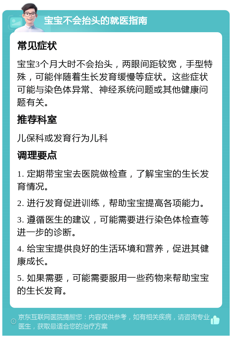 宝宝不会抬头的就医指南 常见症状 宝宝3个月大时不会抬头，两眼间距较宽，手型特殊，可能伴随着生长发育缓慢等症状。这些症状可能与染色体异常、神经系统问题或其他健康问题有关。 推荐科室 儿保科或发育行为儿科 调理要点 1. 定期带宝宝去医院做检查，了解宝宝的生长发育情况。 2. 进行发育促进训练，帮助宝宝提高各项能力。 3. 遵循医生的建议，可能需要进行染色体检查等进一步的诊断。 4. 给宝宝提供良好的生活环境和营养，促进其健康成长。 5. 如果需要，可能需要服用一些药物来帮助宝宝的生长发育。