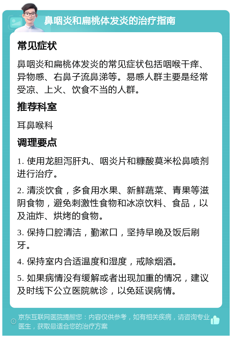 鼻咽炎和扁桃体发炎的治疗指南 常见症状 鼻咽炎和扁桃体发炎的常见症状包括咽喉干痒、异物感、右鼻子流鼻涕等。易感人群主要是经常受凉、上火、饮食不当的人群。 推荐科室 耳鼻喉科 调理要点 1. 使用龙胆泻肝丸、咽炎片和糠酸莫米松鼻喷剂进行治疗。 2. 清淡饮食，多食用水果、新鲜蔬菜、青果等滋阴食物，避免刺激性食物和冰凉饮料、食品，以及油炸、烘烤的食物。 3. 保持口腔清洁，勤漱口，坚持早晚及饭后刷牙。 4. 保持室内合适温度和湿度，戒除烟酒。 5. 如果病情没有缓解或者出现加重的情况，建议及时线下公立医院就诊，以免延误病情。