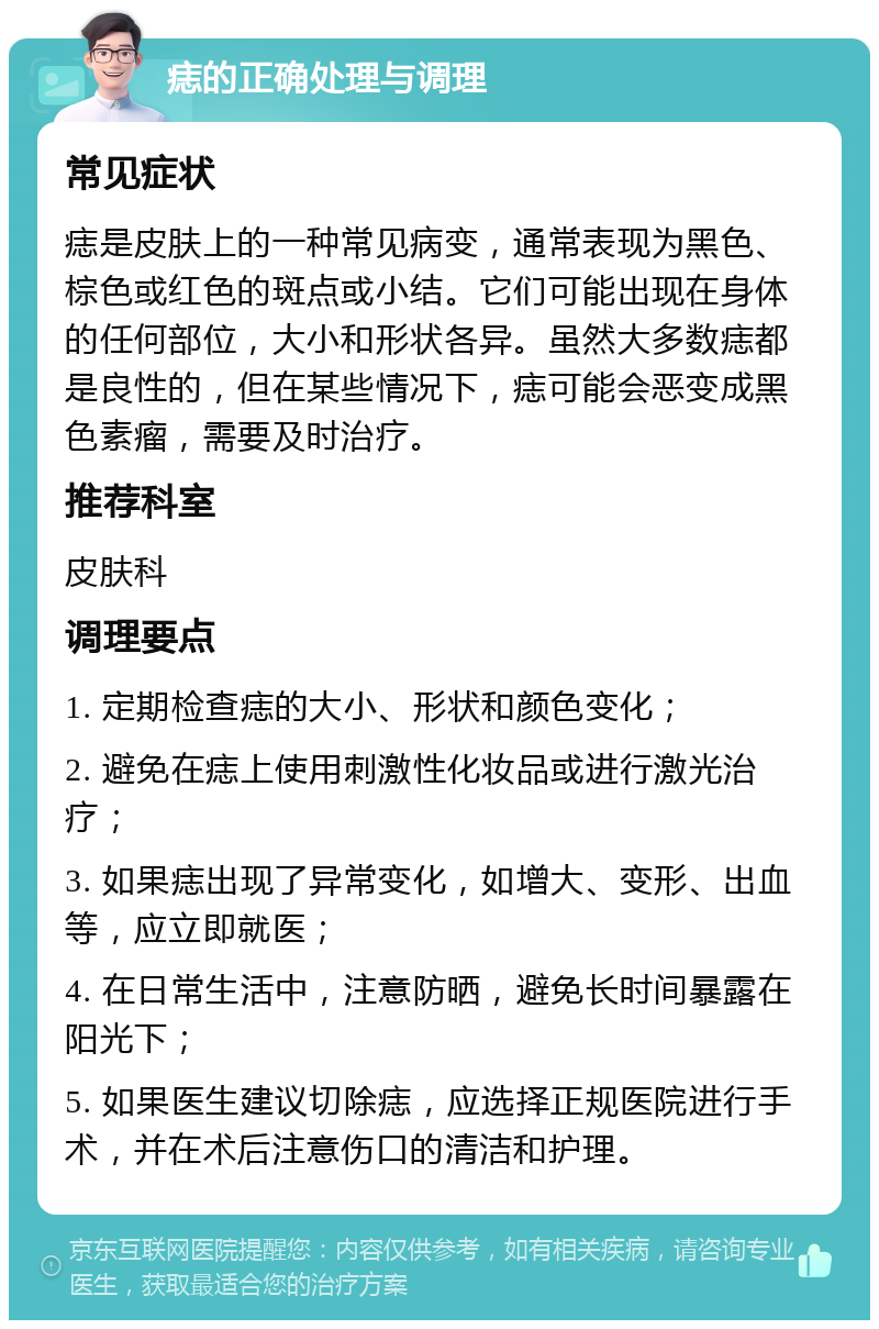 痣的正确处理与调理 常见症状 痣是皮肤上的一种常见病变，通常表现为黑色、棕色或红色的斑点或小结。它们可能出现在身体的任何部位，大小和形状各异。虽然大多数痣都是良性的，但在某些情况下，痣可能会恶变成黑色素瘤，需要及时治疗。 推荐科室 皮肤科 调理要点 1. 定期检查痣的大小、形状和颜色变化； 2. 避免在痣上使用刺激性化妆品或进行激光治疗； 3. 如果痣出现了异常变化，如增大、变形、出血等，应立即就医； 4. 在日常生活中，注意防晒，避免长时间暴露在阳光下； 5. 如果医生建议切除痣，应选择正规医院进行手术，并在术后注意伤口的清洁和护理。