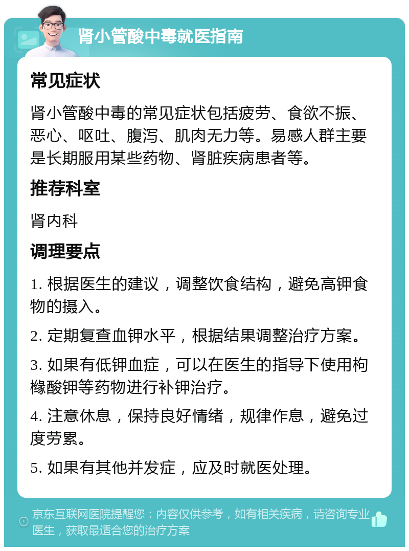 肾小管酸中毒就医指南 常见症状 肾小管酸中毒的常见症状包括疲劳、食欲不振、恶心、呕吐、腹泻、肌肉无力等。易感人群主要是长期服用某些药物、肾脏疾病患者等。 推荐科室 肾内科 调理要点 1. 根据医生的建议，调整饮食结构，避免高钾食物的摄入。 2. 定期复查血钾水平，根据结果调整治疗方案。 3. 如果有低钾血症，可以在医生的指导下使用枸橼酸钾等药物进行补钾治疗。 4. 注意休息，保持良好情绪，规律作息，避免过度劳累。 5. 如果有其他并发症，应及时就医处理。