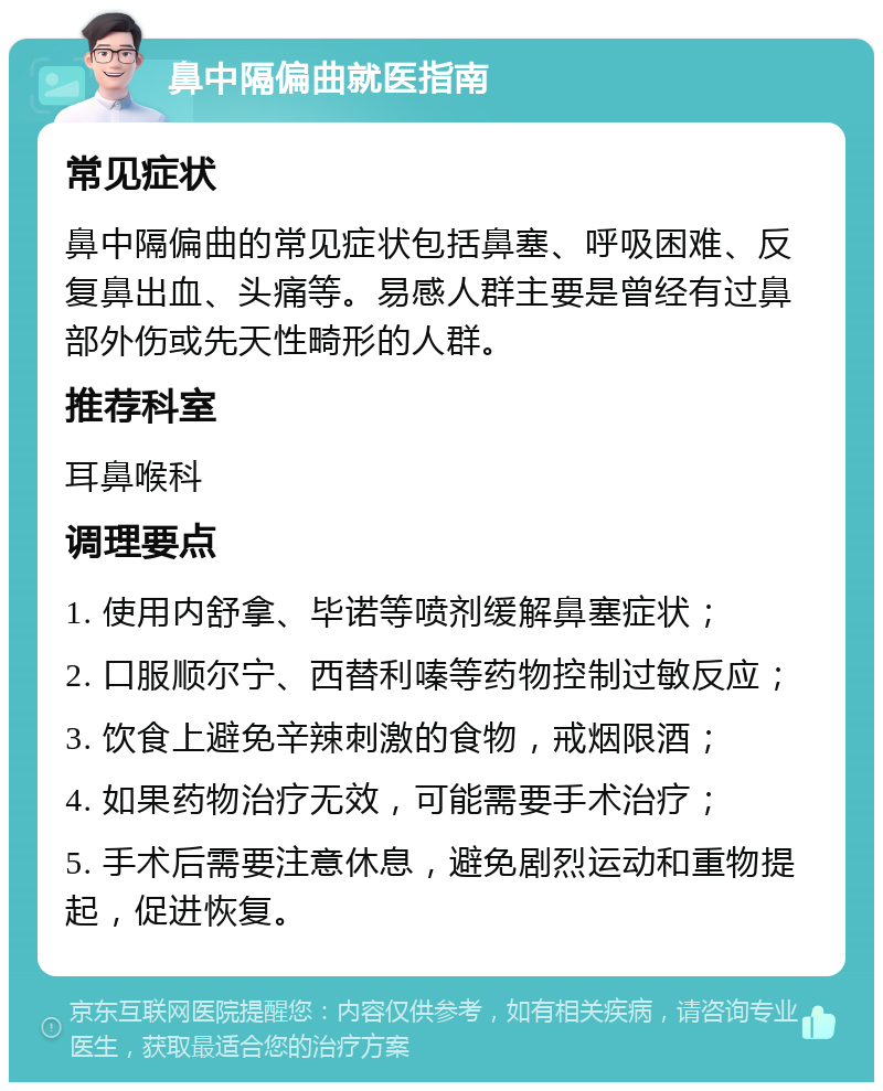 鼻中隔偏曲就医指南 常见症状 鼻中隔偏曲的常见症状包括鼻塞、呼吸困难、反复鼻出血、头痛等。易感人群主要是曾经有过鼻部外伤或先天性畸形的人群。 推荐科室 耳鼻喉科 调理要点 1. 使用内舒拿、毕诺等喷剂缓解鼻塞症状； 2. 口服顺尔宁、西替利嗪等药物控制过敏反应； 3. 饮食上避免辛辣刺激的食物，戒烟限酒； 4. 如果药物治疗无效，可能需要手术治疗； 5. 手术后需要注意休息，避免剧烈运动和重物提起，促进恢复。