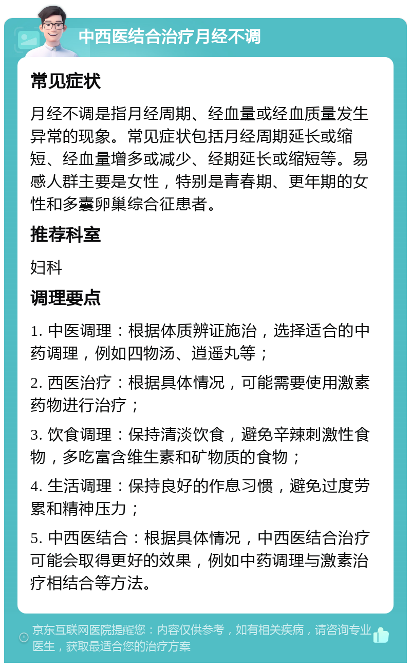 中西医结合治疗月经不调 常见症状 月经不调是指月经周期、经血量或经血质量发生异常的现象。常见症状包括月经周期延长或缩短、经血量增多或减少、经期延长或缩短等。易感人群主要是女性，特别是青春期、更年期的女性和多囊卵巢综合征患者。 推荐科室 妇科 调理要点 1. 中医调理：根据体质辨证施治，选择适合的中药调理，例如四物汤、逍遥丸等； 2. 西医治疗：根据具体情况，可能需要使用激素药物进行治疗； 3. 饮食调理：保持清淡饮食，避免辛辣刺激性食物，多吃富含维生素和矿物质的食物； 4. 生活调理：保持良好的作息习惯，避免过度劳累和精神压力； 5. 中西医结合：根据具体情况，中西医结合治疗可能会取得更好的效果，例如中药调理与激素治疗相结合等方法。