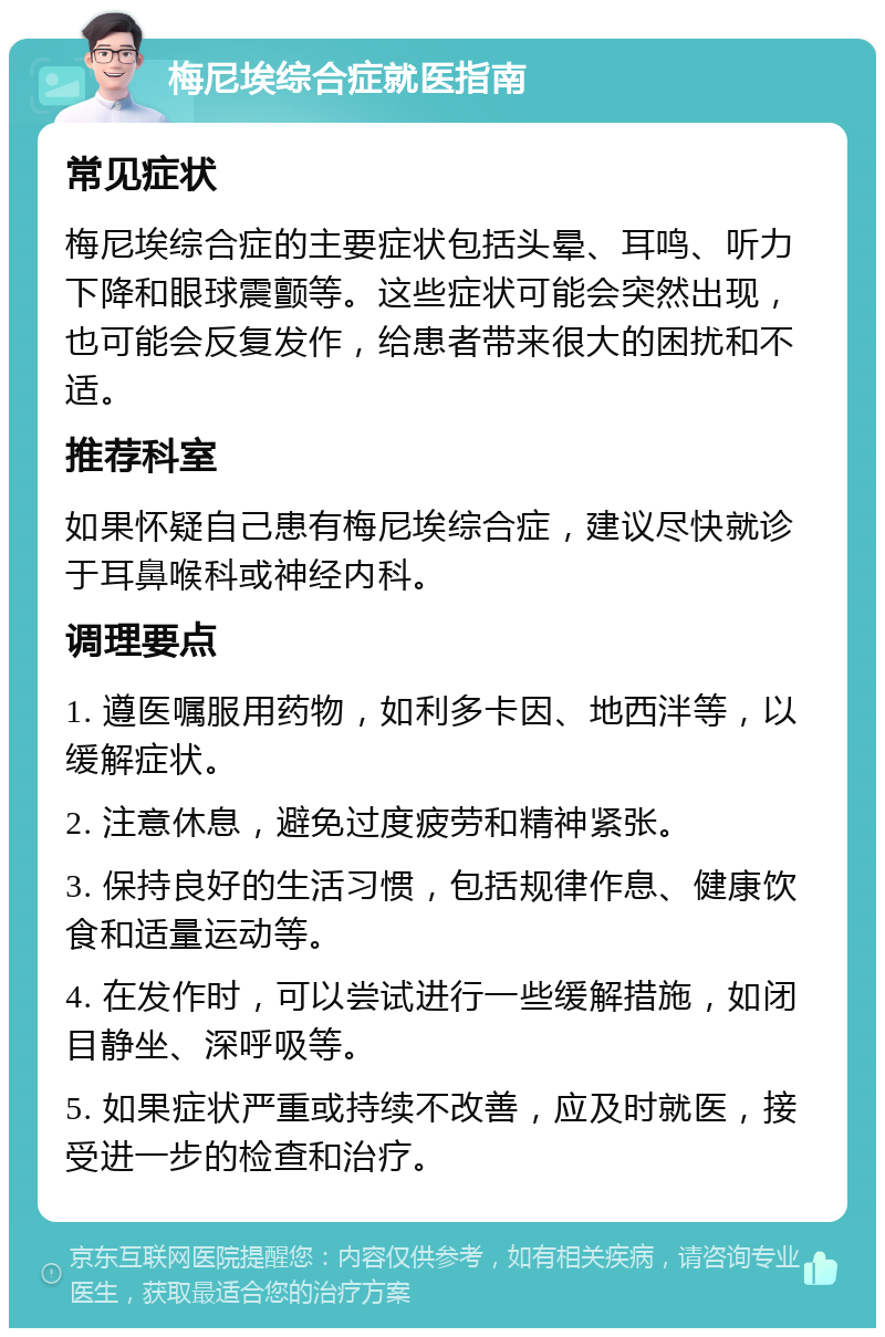 梅尼埃综合症就医指南 常见症状 梅尼埃综合症的主要症状包括头晕、耳鸣、听力下降和眼球震颤等。这些症状可能会突然出现，也可能会反复发作，给患者带来很大的困扰和不适。 推荐科室 如果怀疑自己患有梅尼埃综合症，建议尽快就诊于耳鼻喉科或神经内科。 调理要点 1. 遵医嘱服用药物，如利多卡因、地西泮等，以缓解症状。 2. 注意休息，避免过度疲劳和精神紧张。 3. 保持良好的生活习惯，包括规律作息、健康饮食和适量运动等。 4. 在发作时，可以尝试进行一些缓解措施，如闭目静坐、深呼吸等。 5. 如果症状严重或持续不改善，应及时就医，接受进一步的检查和治疗。