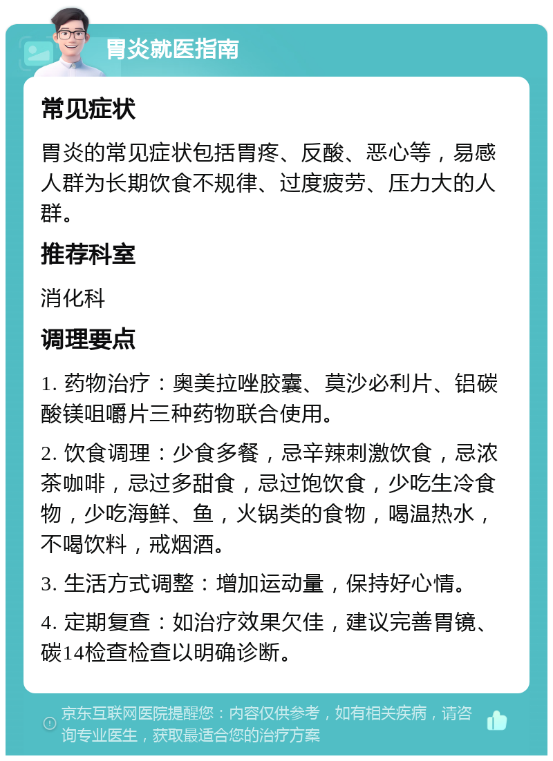 胃炎就医指南 常见症状 胃炎的常见症状包括胃疼、反酸、恶心等，易感人群为长期饮食不规律、过度疲劳、压力大的人群。 推荐科室 消化科 调理要点 1. 药物治疗：奥美拉唑胶囊、莫沙必利片、铝碳酸镁咀嚼片三种药物联合使用。 2. 饮食调理：少食多餐，忌辛辣刺激饮食，忌浓茶咖啡，忌过多甜食，忌过饱饮食，少吃生冷食物，少吃海鲜、鱼，火锅类的食物，喝温热水，不喝饮料，戒烟酒。 3. 生活方式调整：增加运动量，保持好心情。 4. 定期复查：如治疗效果欠佳，建议完善胃镜、碳14检查检查以明确诊断。