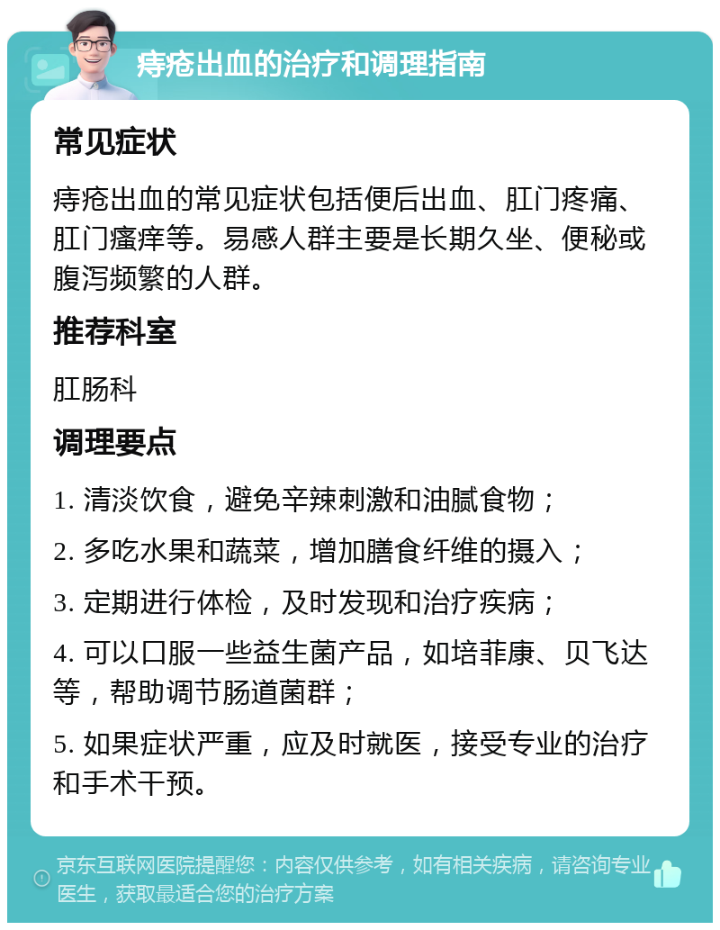 痔疮出血的治疗和调理指南 常见症状 痔疮出血的常见症状包括便后出血、肛门疼痛、肛门瘙痒等。易感人群主要是长期久坐、便秘或腹泻频繁的人群。 推荐科室 肛肠科 调理要点 1. 清淡饮食，避免辛辣刺激和油腻食物； 2. 多吃水果和蔬菜，增加膳食纤维的摄入； 3. 定期进行体检，及时发现和治疗疾病； 4. 可以口服一些益生菌产品，如培菲康、贝飞达等，帮助调节肠道菌群； 5. 如果症状严重，应及时就医，接受专业的治疗和手术干预。