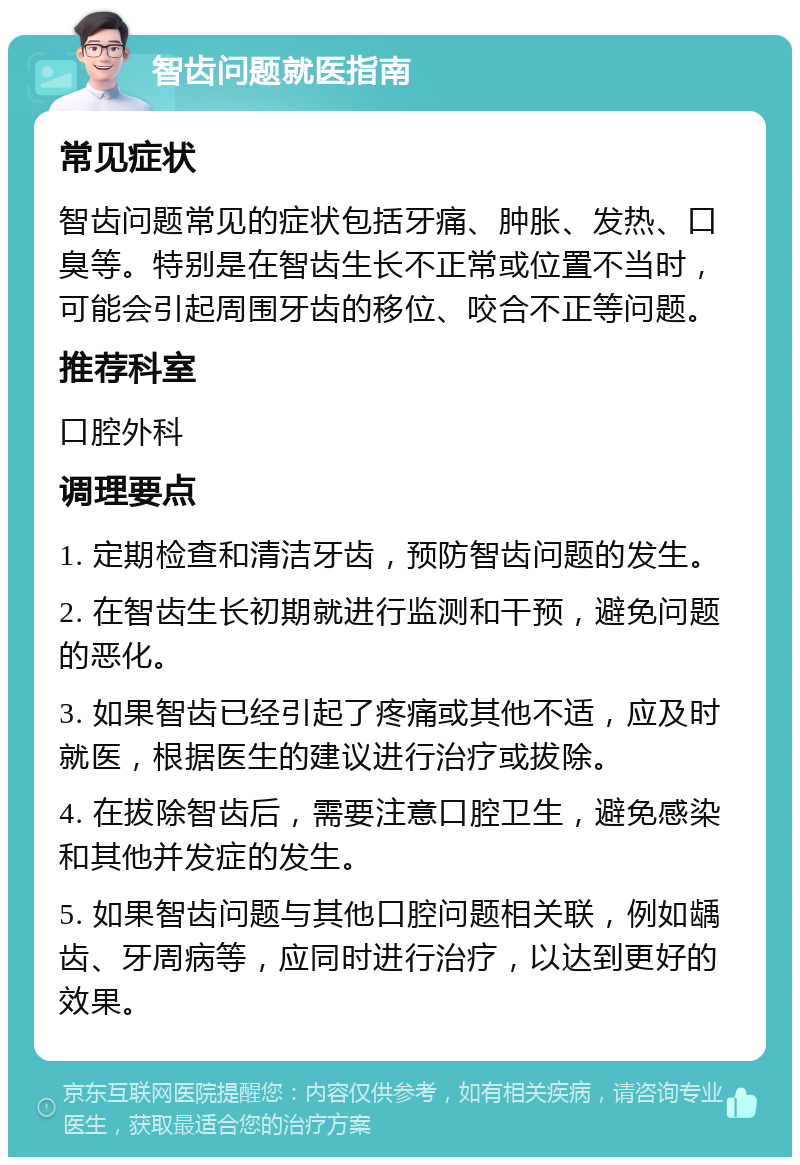 智齿问题就医指南 常见症状 智齿问题常见的症状包括牙痛、肿胀、发热、口臭等。特别是在智齿生长不正常或位置不当时，可能会引起周围牙齿的移位、咬合不正等问题。 推荐科室 口腔外科 调理要点 1. 定期检查和清洁牙齿，预防智齿问题的发生。 2. 在智齿生长初期就进行监测和干预，避免问题的恶化。 3. 如果智齿已经引起了疼痛或其他不适，应及时就医，根据医生的建议进行治疗或拔除。 4. 在拔除智齿后，需要注意口腔卫生，避免感染和其他并发症的发生。 5. 如果智齿问题与其他口腔问题相关联，例如龋齿、牙周病等，应同时进行治疗，以达到更好的效果。