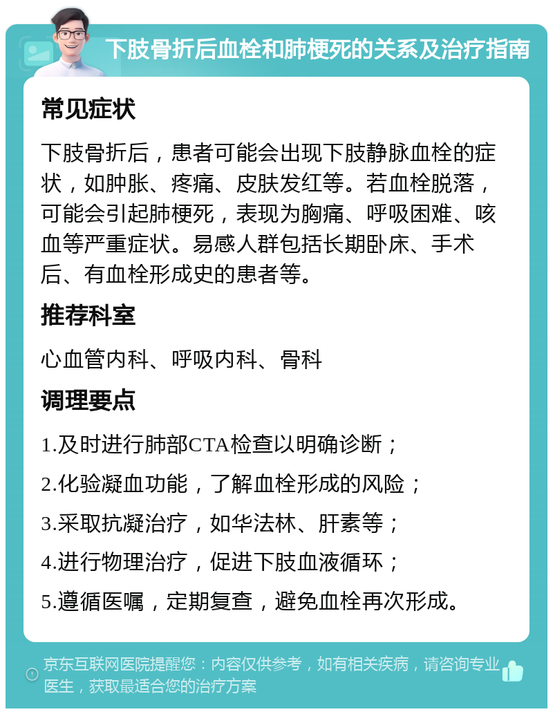 下肢骨折后血栓和肺梗死的关系及治疗指南 常见症状 下肢骨折后，患者可能会出现下肢静脉血栓的症状，如肿胀、疼痛、皮肤发红等。若血栓脱落，可能会引起肺梗死，表现为胸痛、呼吸困难、咳血等严重症状。易感人群包括长期卧床、手术后、有血栓形成史的患者等。 推荐科室 心血管内科、呼吸内科、骨科 调理要点 1.及时进行肺部CTA检查以明确诊断； 2.化验凝血功能，了解血栓形成的风险； 3.采取抗凝治疗，如华法林、肝素等； 4.进行物理治疗，促进下肢血液循环； 5.遵循医嘱，定期复查，避免血栓再次形成。