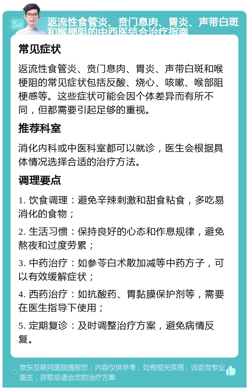 返流性食管炎、贲门息肉、胃炎、声带白斑和喉梗阻的中西医结合治疗指南 常见症状 返流性食管炎、贲门息肉、胃炎、声带白斑和喉梗阻的常见症状包括反酸、烧心、咳嗽、喉部阻梗感等。这些症状可能会因个体差异而有所不同，但都需要引起足够的重视。 推荐科室 消化内科或中医科室都可以就诊，医生会根据具体情况选择合适的治疗方法。 调理要点 1. 饮食调理：避免辛辣刺激和甜食粘食，多吃易消化的食物； 2. 生活习惯：保持良好的心态和作息规律，避免熬夜和过度劳累； 3. 中药治疗：如参苓白术散加减等中药方子，可以有效缓解症状； 4. 西药治疗：如抗酸药、胃黏膜保护剂等，需要在医生指导下使用； 5. 定期复诊：及时调整治疗方案，避免病情反复。