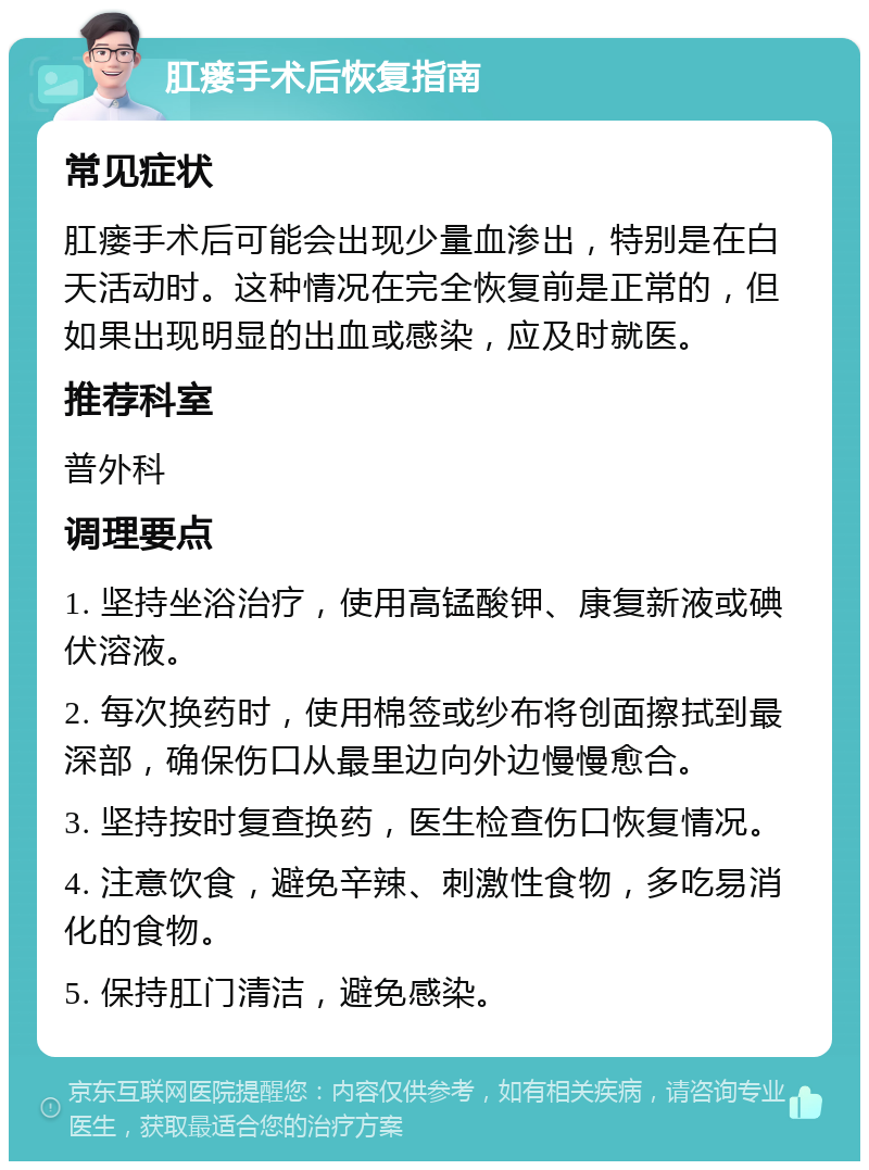 肛瘘手术后恢复指南 常见症状 肛瘘手术后可能会出现少量血渗出，特别是在白天活动时。这种情况在完全恢复前是正常的，但如果出现明显的出血或感染，应及时就医。 推荐科室 普外科 调理要点 1. 坚持坐浴治疗，使用高锰酸钾、康复新液或碘伏溶液。 2. 每次换药时，使用棉签或纱布将创面擦拭到最深部，确保伤口从最里边向外边慢慢愈合。 3. 坚持按时复查换药，医生检查伤口恢复情况。 4. 注意饮食，避免辛辣、刺激性食物，多吃易消化的食物。 5. 保持肛门清洁，避免感染。