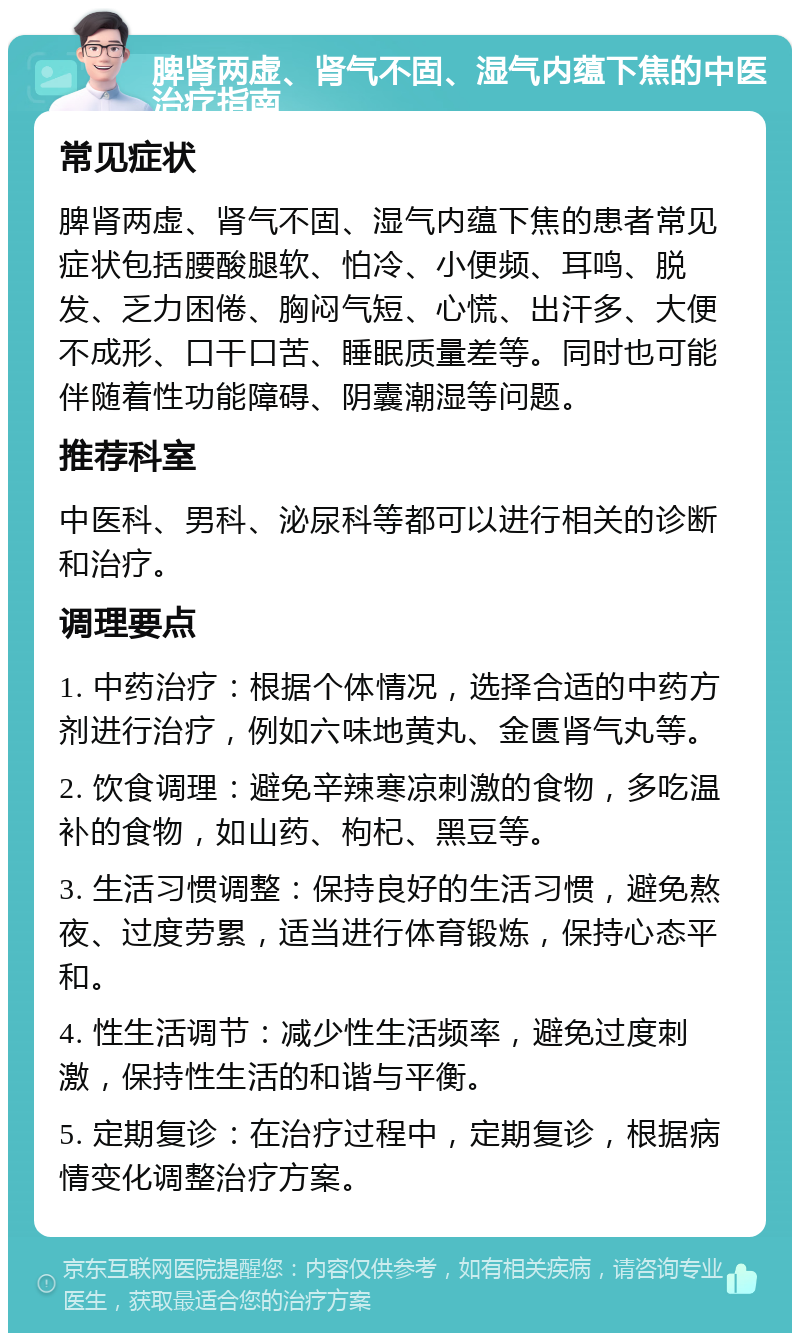 脾肾两虚、肾气不固、湿气内蕴下焦的中医治疗指南 常见症状 脾肾两虚、肾气不固、湿气内蕴下焦的患者常见症状包括腰酸腿软、怕冷、小便频、耳鸣、脱发、乏力困倦、胸闷气短、心慌、出汗多、大便不成形、口干口苦、睡眠质量差等。同时也可能伴随着性功能障碍、阴囊潮湿等问题。 推荐科室 中医科、男科、泌尿科等都可以进行相关的诊断和治疗。 调理要点 1. 中药治疗：根据个体情况，选择合适的中药方剂进行治疗，例如六味地黄丸、金匮肾气丸等。 2. 饮食调理：避免辛辣寒凉刺激的食物，多吃温补的食物，如山药、枸杞、黑豆等。 3. 生活习惯调整：保持良好的生活习惯，避免熬夜、过度劳累，适当进行体育锻炼，保持心态平和。 4. 性生活调节：减少性生活频率，避免过度刺激，保持性生活的和谐与平衡。 5. 定期复诊：在治疗过程中，定期复诊，根据病情变化调整治疗方案。