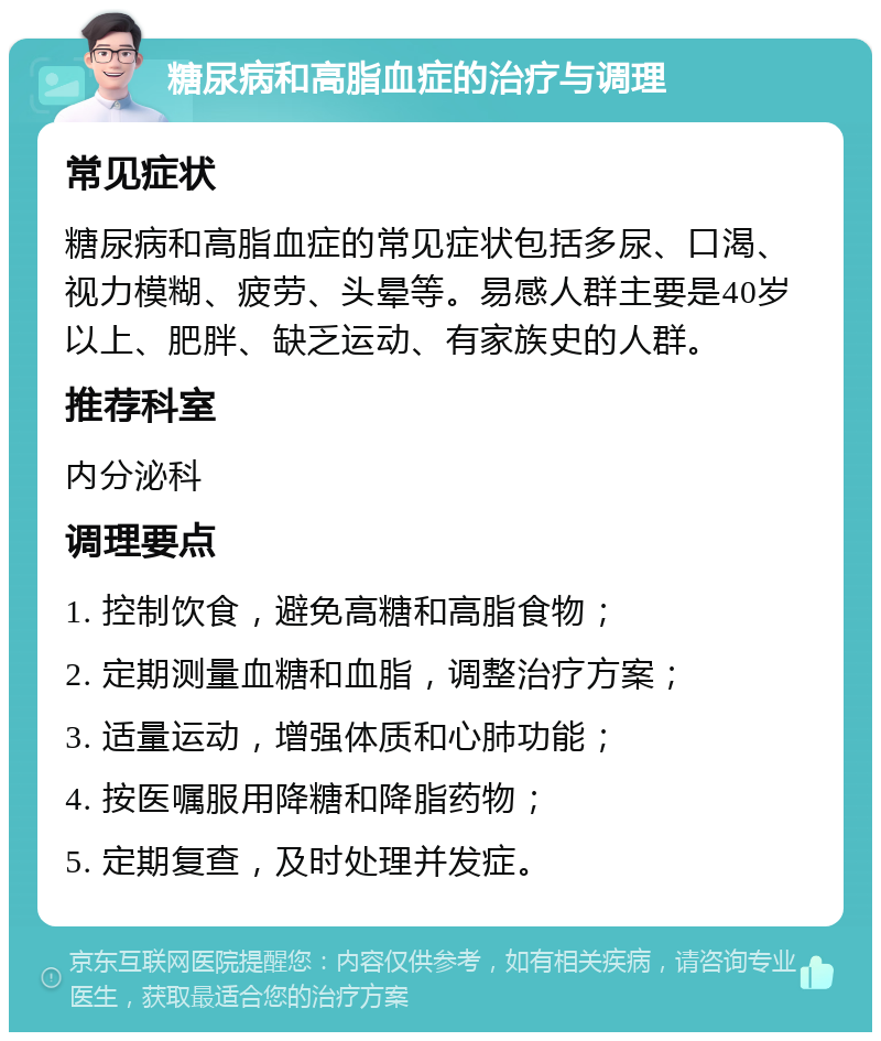 糖尿病和高脂血症的治疗与调理 常见症状 糖尿病和高脂血症的常见症状包括多尿、口渴、视力模糊、疲劳、头晕等。易感人群主要是40岁以上、肥胖、缺乏运动、有家族史的人群。 推荐科室 内分泌科 调理要点 1. 控制饮食，避免高糖和高脂食物； 2. 定期测量血糖和血脂，调整治疗方案； 3. 适量运动，增强体质和心肺功能； 4. 按医嘱服用降糖和降脂药物； 5. 定期复查，及时处理并发症。