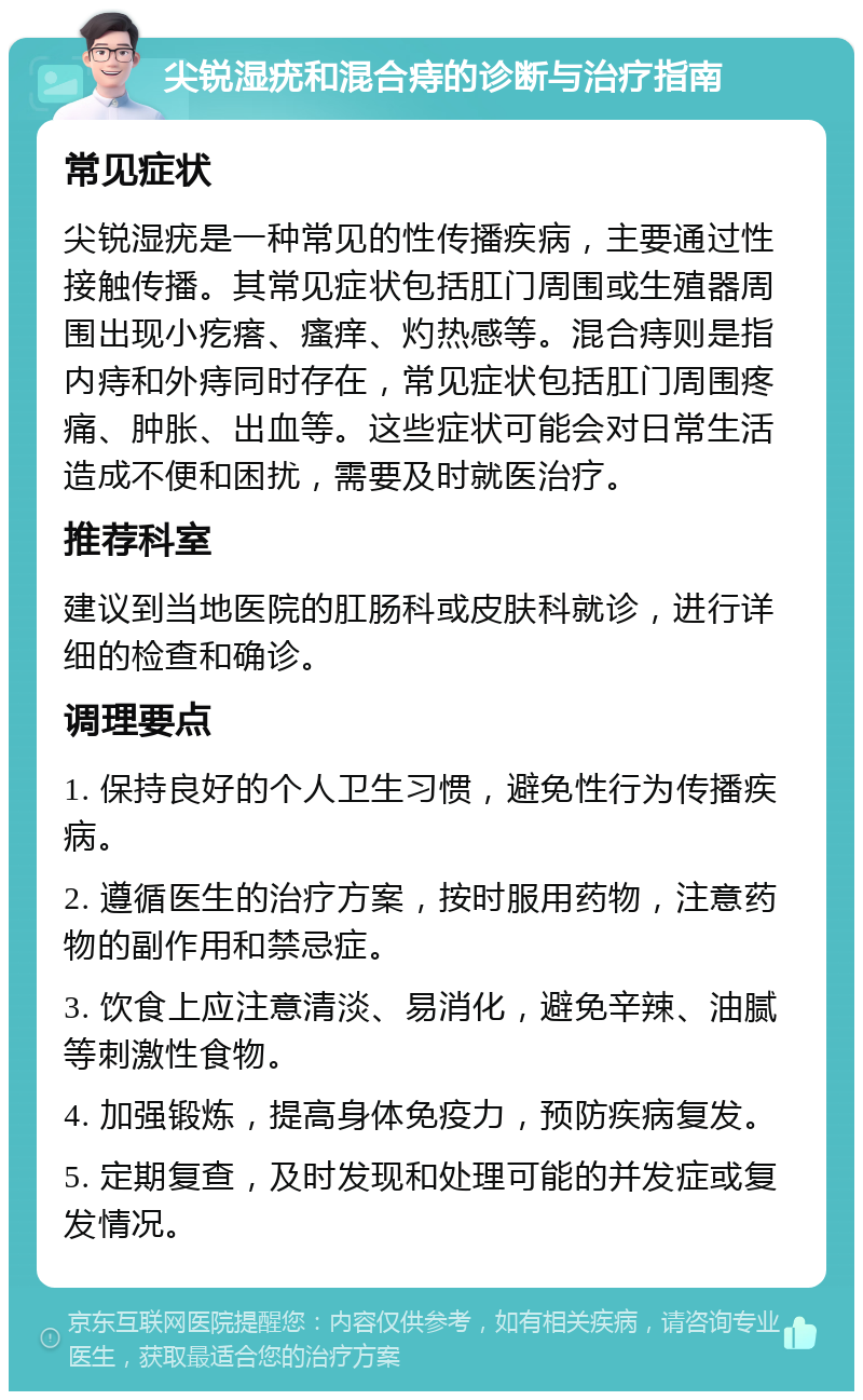 尖锐湿疣和混合痔的诊断与治疗指南 常见症状 尖锐湿疣是一种常见的性传播疾病，主要通过性接触传播。其常见症状包括肛门周围或生殖器周围出现小疙瘩、瘙痒、灼热感等。混合痔则是指内痔和外痔同时存在，常见症状包括肛门周围疼痛、肿胀、出血等。这些症状可能会对日常生活造成不便和困扰，需要及时就医治疗。 推荐科室 建议到当地医院的肛肠科或皮肤科就诊，进行详细的检查和确诊。 调理要点 1. 保持良好的个人卫生习惯，避免性行为传播疾病。 2. 遵循医生的治疗方案，按时服用药物，注意药物的副作用和禁忌症。 3. 饮食上应注意清淡、易消化，避免辛辣、油腻等刺激性食物。 4. 加强锻炼，提高身体免疫力，预防疾病复发。 5. 定期复查，及时发现和处理可能的并发症或复发情况。