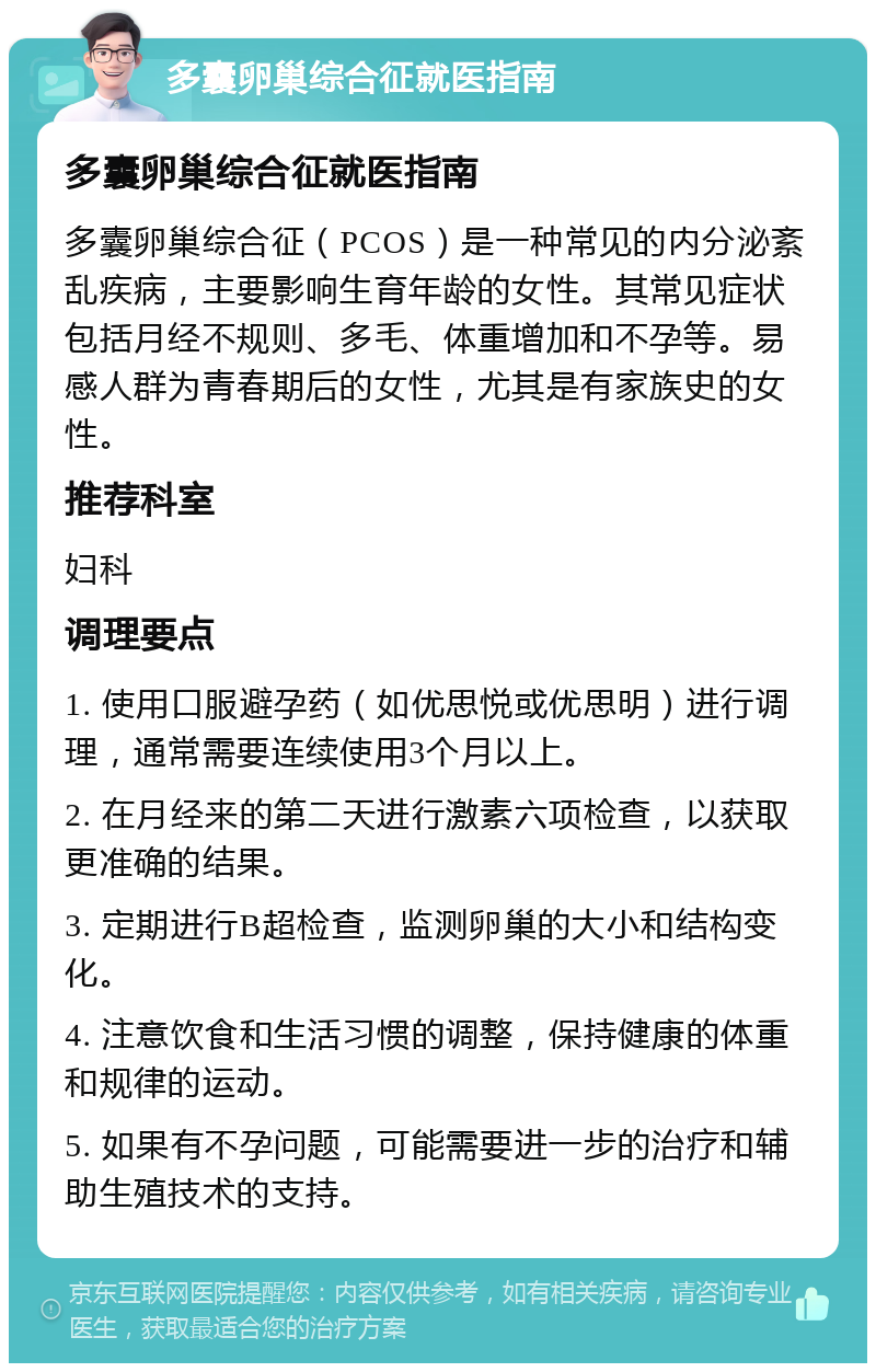 多囊卵巢综合征就医指南 多囊卵巢综合征就医指南 多囊卵巢综合征（PCOS）是一种常见的内分泌紊乱疾病，主要影响生育年龄的女性。其常见症状包括月经不规则、多毛、体重增加和不孕等。易感人群为青春期后的女性，尤其是有家族史的女性。 推荐科室 妇科 调理要点 1. 使用口服避孕药（如优思悦或优思明）进行调理，通常需要连续使用3个月以上。 2. 在月经来的第二天进行激素六项检查，以获取更准确的结果。 3. 定期进行B超检查，监测卵巢的大小和结构变化。 4. 注意饮食和生活习惯的调整，保持健康的体重和规律的运动。 5. 如果有不孕问题，可能需要进一步的治疗和辅助生殖技术的支持。