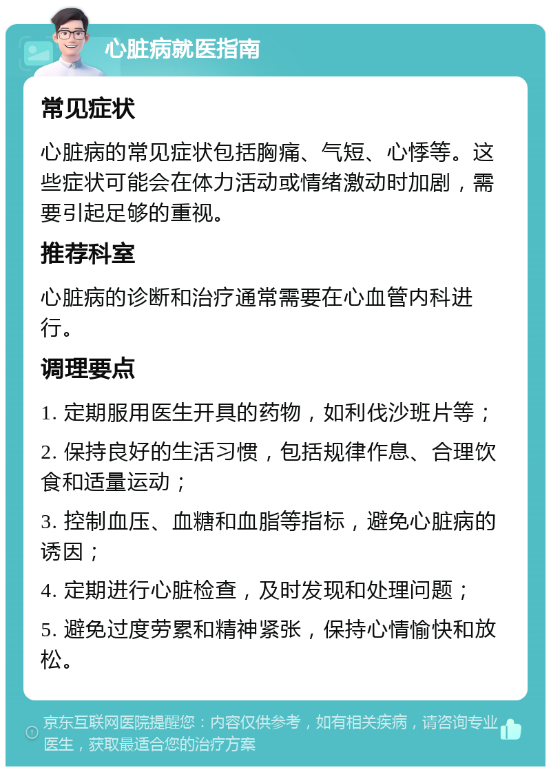 心脏病就医指南 常见症状 心脏病的常见症状包括胸痛、气短、心悸等。这些症状可能会在体力活动或情绪激动时加剧，需要引起足够的重视。 推荐科室 心脏病的诊断和治疗通常需要在心血管内科进行。 调理要点 1. 定期服用医生开具的药物，如利伐沙班片等； 2. 保持良好的生活习惯，包括规律作息、合理饮食和适量运动； 3. 控制血压、血糖和血脂等指标，避免心脏病的诱因； 4. 定期进行心脏检查，及时发现和处理问题； 5. 避免过度劳累和精神紧张，保持心情愉快和放松。