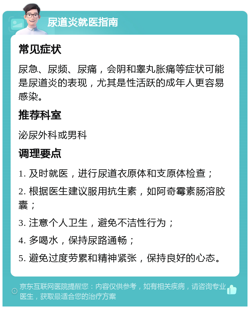 尿道炎就医指南 常见症状 尿急、尿频、尿痛，会阴和睾丸胀痛等症状可能是尿道炎的表现，尤其是性活跃的成年人更容易感染。 推荐科室 泌尿外科或男科 调理要点 1. 及时就医，进行尿道衣原体和支原体检查； 2. 根据医生建议服用抗生素，如阿奇霉素肠溶胶囊； 3. 注意个人卫生，避免不洁性行为； 4. 多喝水，保持尿路通畅； 5. 避免过度劳累和精神紧张，保持良好的心态。