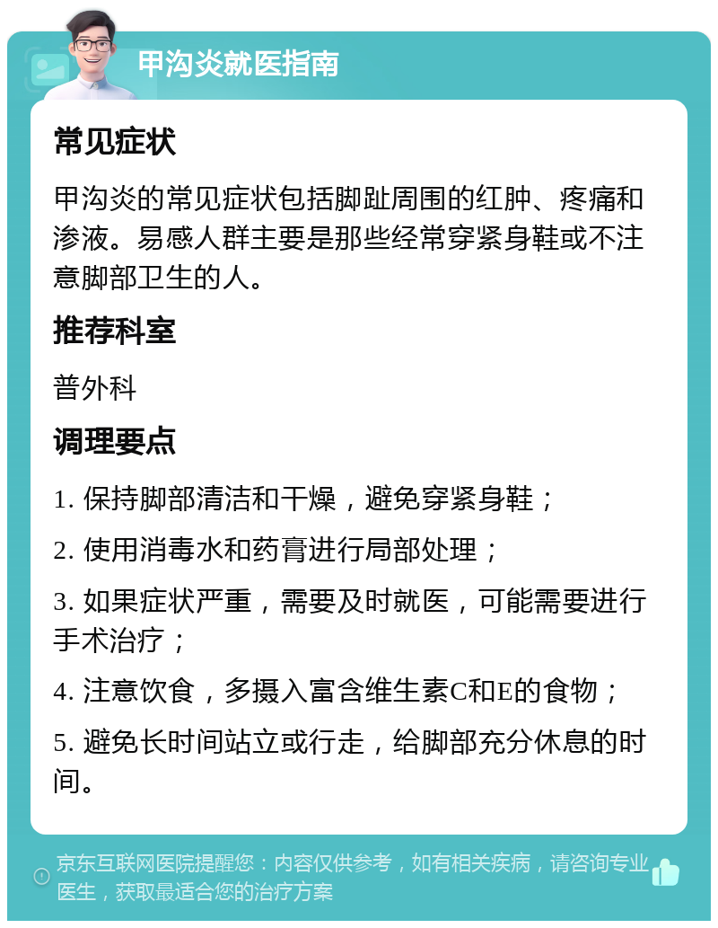 甲沟炎就医指南 常见症状 甲沟炎的常见症状包括脚趾周围的红肿、疼痛和渗液。易感人群主要是那些经常穿紧身鞋或不注意脚部卫生的人。 推荐科室 普外科 调理要点 1. 保持脚部清洁和干燥，避免穿紧身鞋； 2. 使用消毒水和药膏进行局部处理； 3. 如果症状严重，需要及时就医，可能需要进行手术治疗； 4. 注意饮食，多摄入富含维生素C和E的食物； 5. 避免长时间站立或行走，给脚部充分休息的时间。