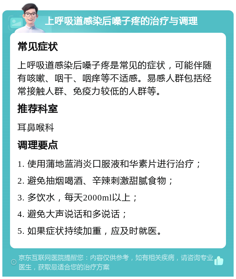 上呼吸道感染后嗓子疼的治疗与调理 常见症状 上呼吸道感染后嗓子疼是常见的症状，可能伴随有咳嗽、咽干、咽痒等不适感。易感人群包括经常接触人群、免疫力较低的人群等。 推荐科室 耳鼻喉科 调理要点 1. 使用蒲地蓝消炎口服液和华素片进行治疗； 2. 避免抽烟喝酒、辛辣刺激甜腻食物； 3. 多饮水，每天2000ml以上； 4. 避免大声说话和多说话； 5. 如果症状持续加重，应及时就医。