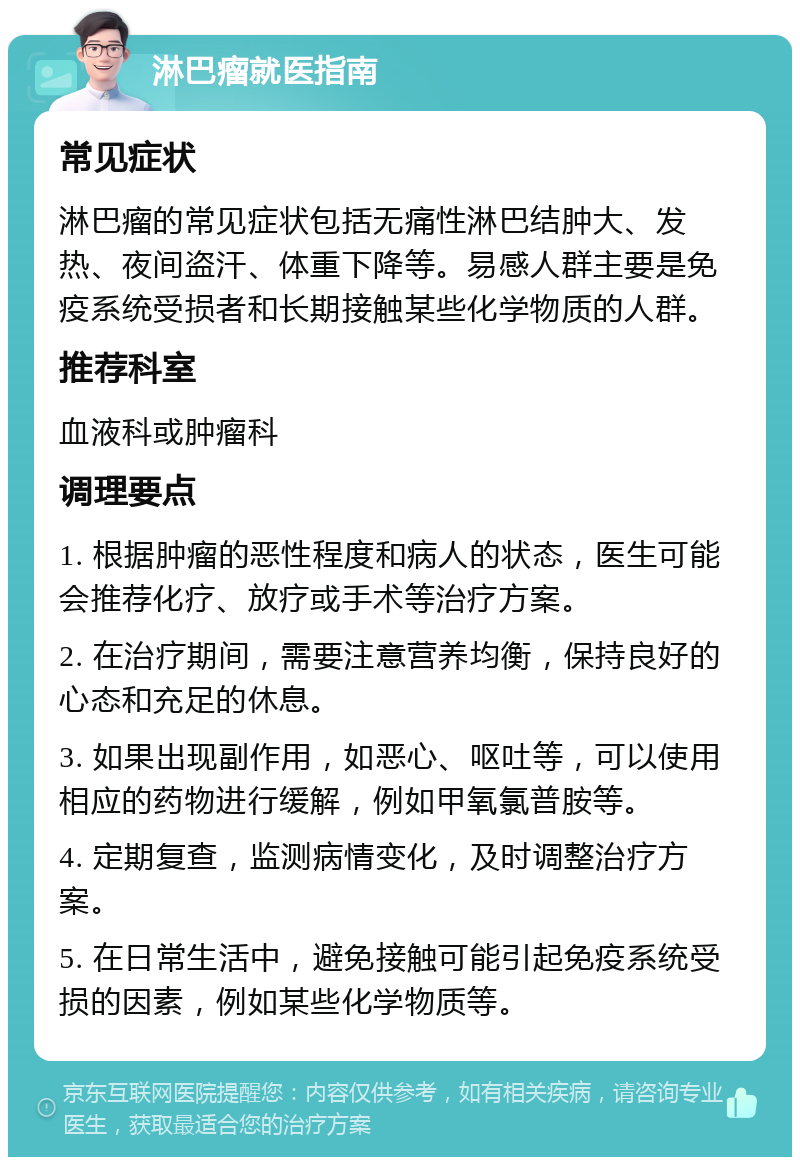 淋巴瘤就医指南 常见症状 淋巴瘤的常见症状包括无痛性淋巴结肿大、发热、夜间盗汗、体重下降等。易感人群主要是免疫系统受损者和长期接触某些化学物质的人群。 推荐科室 血液科或肿瘤科 调理要点 1. 根据肿瘤的恶性程度和病人的状态，医生可能会推荐化疗、放疗或手术等治疗方案。 2. 在治疗期间，需要注意营养均衡，保持良好的心态和充足的休息。 3. 如果出现副作用，如恶心、呕吐等，可以使用相应的药物进行缓解，例如甲氧氯普胺等。 4. 定期复查，监测病情变化，及时调整治疗方案。 5. 在日常生活中，避免接触可能引起免疫系统受损的因素，例如某些化学物质等。