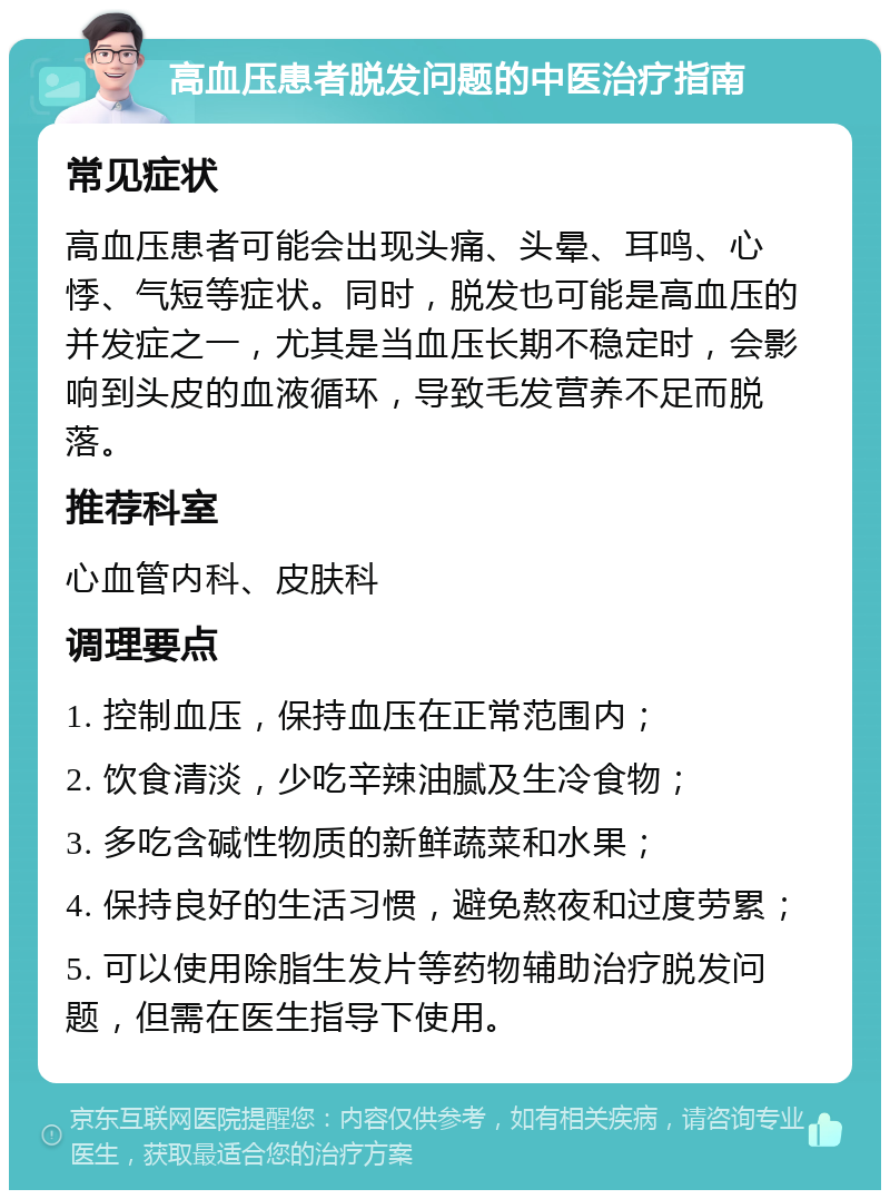 高血压患者脱发问题的中医治疗指南 常见症状 高血压患者可能会出现头痛、头晕、耳鸣、心悸、气短等症状。同时，脱发也可能是高血压的并发症之一，尤其是当血压长期不稳定时，会影响到头皮的血液循环，导致毛发营养不足而脱落。 推荐科室 心血管内科、皮肤科 调理要点 1. 控制血压，保持血压在正常范围内； 2. 饮食清淡，少吃辛辣油腻及生冷食物； 3. 多吃含碱性物质的新鲜蔬菜和水果； 4. 保持良好的生活习惯，避免熬夜和过度劳累； 5. 可以使用除脂生发片等药物辅助治疗脱发问题，但需在医生指导下使用。