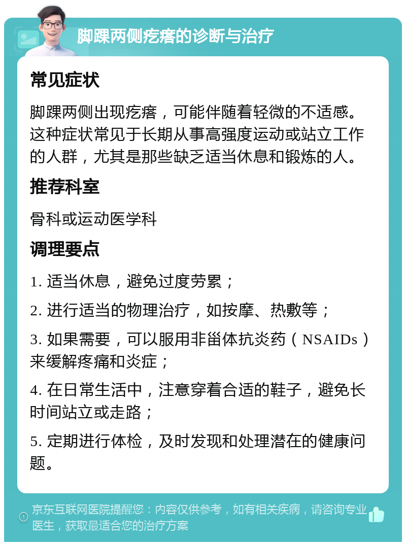 脚踝两侧疙瘩的诊断与治疗 常见症状 脚踝两侧出现疙瘩，可能伴随着轻微的不适感。这种症状常见于长期从事高强度运动或站立工作的人群，尤其是那些缺乏适当休息和锻炼的人。 推荐科室 骨科或运动医学科 调理要点 1. 适当休息，避免过度劳累； 2. 进行适当的物理治疗，如按摩、热敷等； 3. 如果需要，可以服用非甾体抗炎药（NSAIDs）来缓解疼痛和炎症； 4. 在日常生活中，注意穿着合适的鞋子，避免长时间站立或走路； 5. 定期进行体检，及时发现和处理潜在的健康问题。