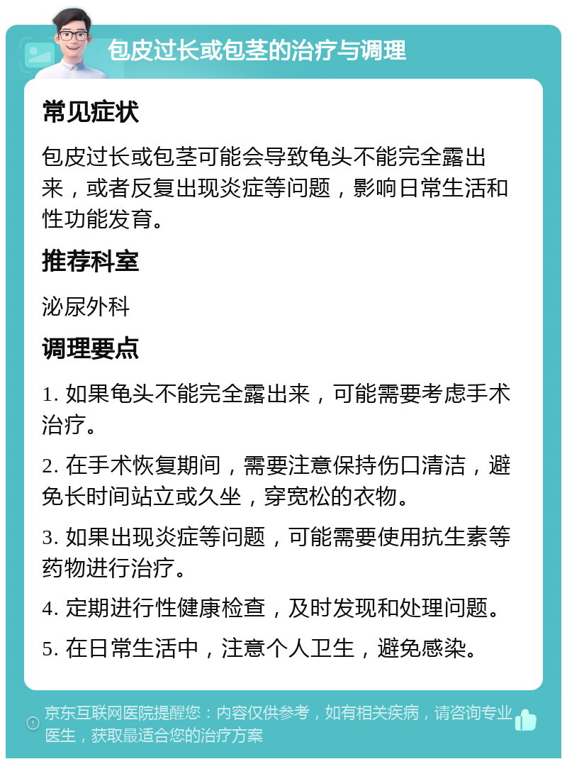 包皮过长或包茎的治疗与调理 常见症状 包皮过长或包茎可能会导致龟头不能完全露出来，或者反复出现炎症等问题，影响日常生活和性功能发育。 推荐科室 泌尿外科 调理要点 1. 如果龟头不能完全露出来，可能需要考虑手术治疗。 2. 在手术恢复期间，需要注意保持伤口清洁，避免长时间站立或久坐，穿宽松的衣物。 3. 如果出现炎症等问题，可能需要使用抗生素等药物进行治疗。 4. 定期进行性健康检查，及时发现和处理问题。 5. 在日常生活中，注意个人卫生，避免感染。