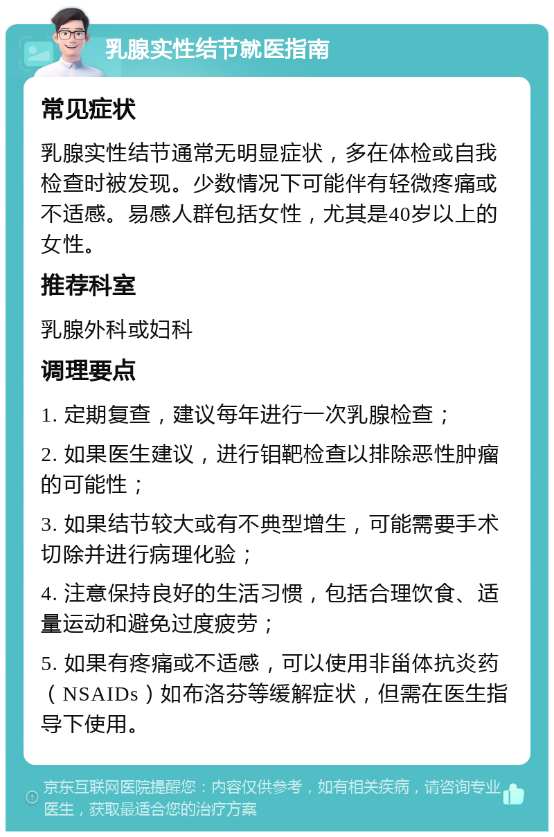 乳腺实性结节就医指南 常见症状 乳腺实性结节通常无明显症状，多在体检或自我检查时被发现。少数情况下可能伴有轻微疼痛或不适感。易感人群包括女性，尤其是40岁以上的女性。 推荐科室 乳腺外科或妇科 调理要点 1. 定期复查，建议每年进行一次乳腺检查； 2. 如果医生建议，进行钼靶检查以排除恶性肿瘤的可能性； 3. 如果结节较大或有不典型增生，可能需要手术切除并进行病理化验； 4. 注意保持良好的生活习惯，包括合理饮食、适量运动和避免过度疲劳； 5. 如果有疼痛或不适感，可以使用非甾体抗炎药（NSAIDs）如布洛芬等缓解症状，但需在医生指导下使用。