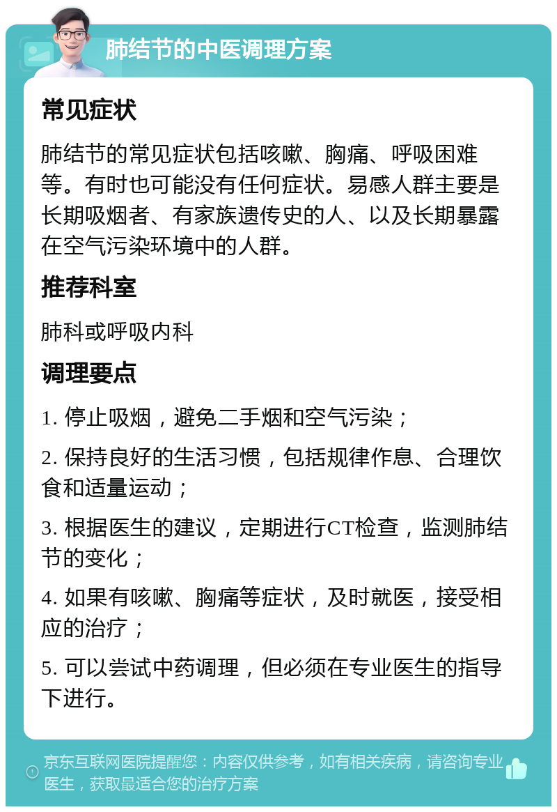 肺结节的中医调理方案 常见症状 肺结节的常见症状包括咳嗽、胸痛、呼吸困难等。有时也可能没有任何症状。易感人群主要是长期吸烟者、有家族遗传史的人、以及长期暴露在空气污染环境中的人群。 推荐科室 肺科或呼吸内科 调理要点 1. 停止吸烟，避免二手烟和空气污染； 2. 保持良好的生活习惯，包括规律作息、合理饮食和适量运动； 3. 根据医生的建议，定期进行CT检查，监测肺结节的变化； 4. 如果有咳嗽、胸痛等症状，及时就医，接受相应的治疗； 5. 可以尝试中药调理，但必须在专业医生的指导下进行。