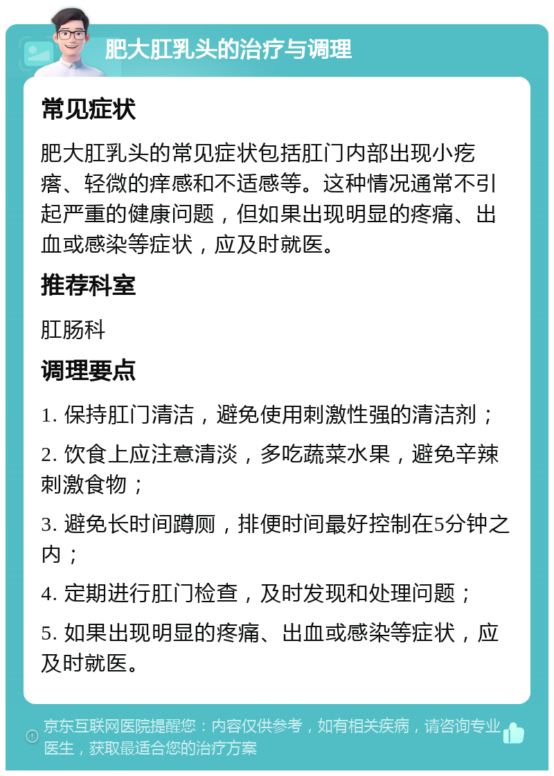 肥大肛乳头的治疗与调理 常见症状 肥大肛乳头的常见症状包括肛门内部出现小疙瘩、轻微的痒感和不适感等。这种情况通常不引起严重的健康问题，但如果出现明显的疼痛、出血或感染等症状，应及时就医。 推荐科室 肛肠科 调理要点 1. 保持肛门清洁，避免使用刺激性强的清洁剂； 2. 饮食上应注意清淡，多吃蔬菜水果，避免辛辣刺激食物； 3. 避免长时间蹲厕，排便时间最好控制在5分钟之内； 4. 定期进行肛门检查，及时发现和处理问题； 5. 如果出现明显的疼痛、出血或感染等症状，应及时就医。