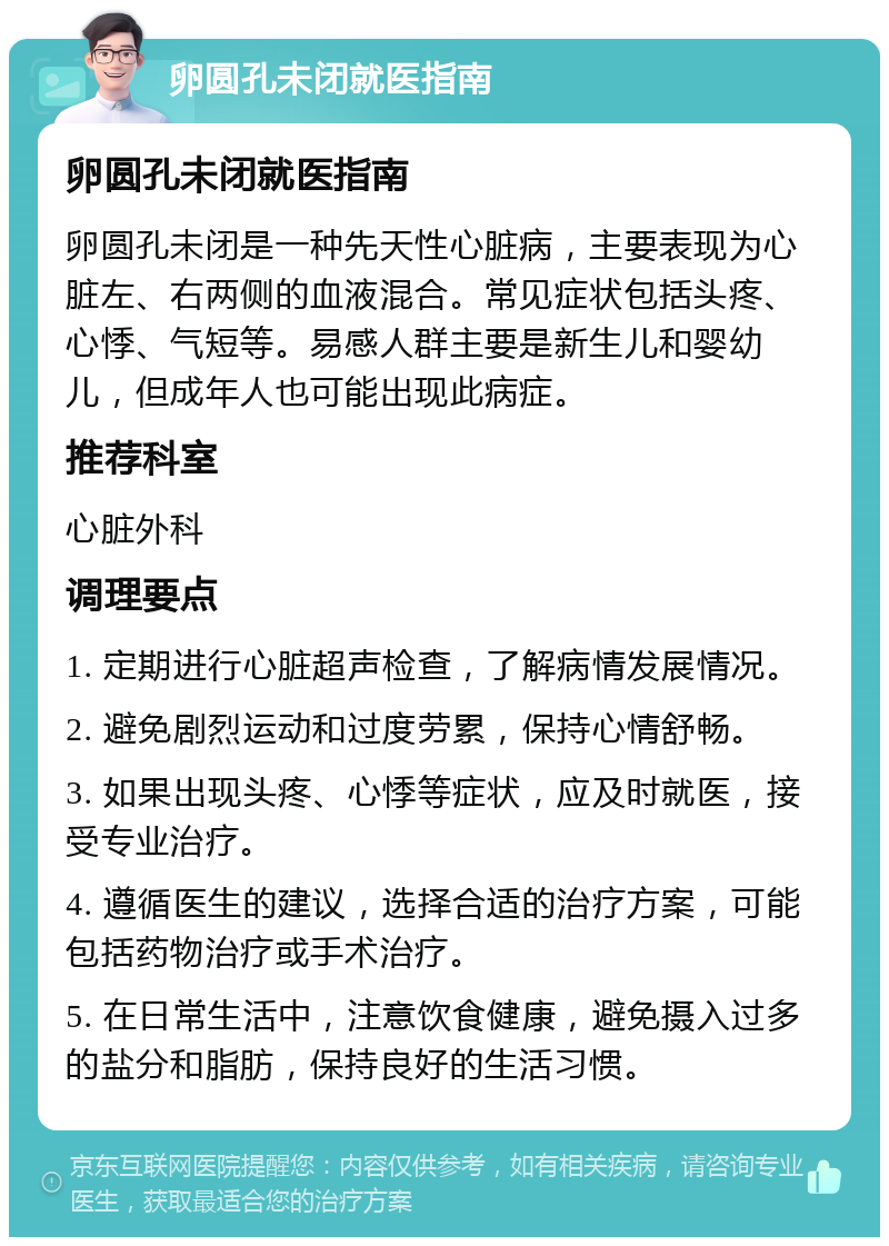 卵圆孔未闭就医指南 卵圆孔未闭就医指南 卵圆孔未闭是一种先天性心脏病，主要表现为心脏左、右两侧的血液混合。常见症状包括头疼、心悸、气短等。易感人群主要是新生儿和婴幼儿，但成年人也可能出现此病症。 推荐科室 心脏外科 调理要点 1. 定期进行心脏超声检查，了解病情发展情况。 2. 避免剧烈运动和过度劳累，保持心情舒畅。 3. 如果出现头疼、心悸等症状，应及时就医，接受专业治疗。 4. 遵循医生的建议，选择合适的治疗方案，可能包括药物治疗或手术治疗。 5. 在日常生活中，注意饮食健康，避免摄入过多的盐分和脂肪，保持良好的生活习惯。