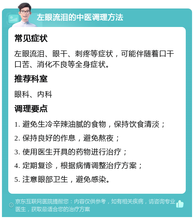 左眼流泪的中医调理方法 常见症状 左眼流泪、眼干、刺疼等症状，可能伴随着口干口苦、消化不良等全身症状。 推荐科室 眼科、内科 调理要点 1. 避免生冷辛辣油腻的食物，保持饮食清淡； 2. 保持良好的作息，避免熬夜； 3. 使用医生开具的药物进行治疗； 4. 定期复诊，根据病情调整治疗方案； 5. 注意眼部卫生，避免感染。