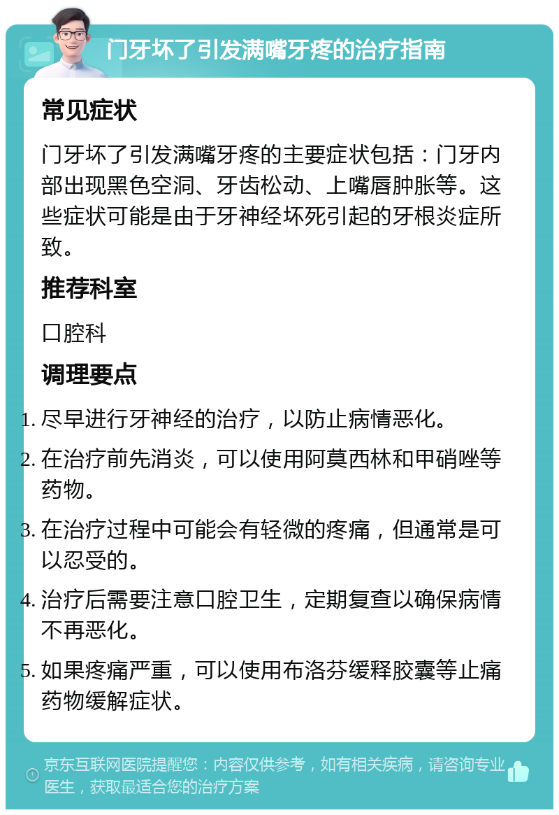 门牙坏了引发满嘴牙疼的治疗指南 常见症状 门牙坏了引发满嘴牙疼的主要症状包括：门牙内部出现黑色空洞、牙齿松动、上嘴唇肿胀等。这些症状可能是由于牙神经坏死引起的牙根炎症所致。 推荐科室 口腔科 调理要点 尽早进行牙神经的治疗，以防止病情恶化。 在治疗前先消炎，可以使用阿莫西林和甲硝唑等药物。 在治疗过程中可能会有轻微的疼痛，但通常是可以忍受的。 治疗后需要注意口腔卫生，定期复查以确保病情不再恶化。 如果疼痛严重，可以使用布洛芬缓释胶囊等止痛药物缓解症状。