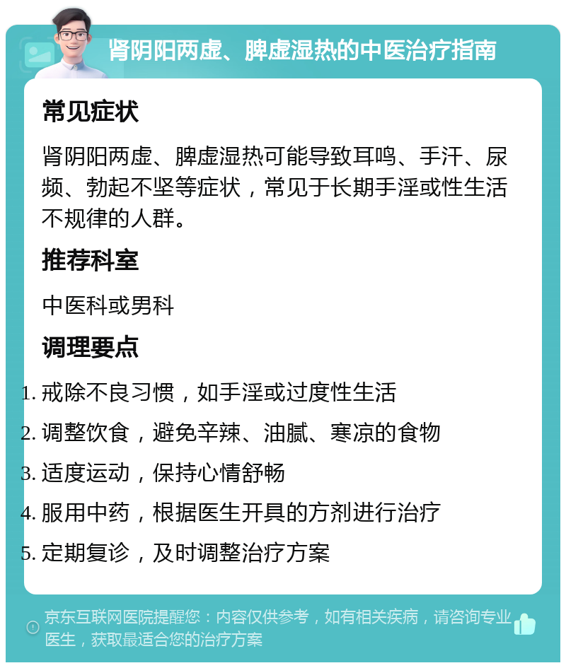 肾阴阳两虚、脾虚湿热的中医治疗指南 常见症状 肾阴阳两虚、脾虚湿热可能导致耳鸣、手汗、尿频、勃起不坚等症状，常见于长期手淫或性生活不规律的人群。 推荐科室 中医科或男科 调理要点 戒除不良习惯，如手淫或过度性生活 调整饮食，避免辛辣、油腻、寒凉的食物 适度运动，保持心情舒畅 服用中药，根据医生开具的方剂进行治疗 定期复诊，及时调整治疗方案