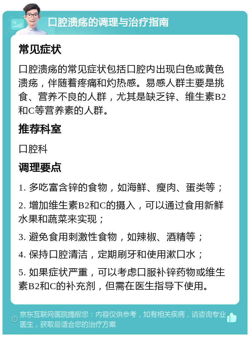 口腔溃疡的调理与治疗指南 常见症状 口腔溃疡的常见症状包括口腔内出现白色或黄色溃疡，伴随着疼痛和灼热感。易感人群主要是挑食、营养不良的人群，尤其是缺乏锌、维生素B2和C等营养素的人群。 推荐科室 口腔科 调理要点 1. 多吃富含锌的食物，如海鲜、瘦肉、蛋类等； 2. 增加维生素B2和C的摄入，可以通过食用新鲜水果和蔬菜来实现； 3. 避免食用刺激性食物，如辣椒、酒精等； 4. 保持口腔清洁，定期刷牙和使用漱口水； 5. 如果症状严重，可以考虑口服补锌药物或维生素B2和C的补充剂，但需在医生指导下使用。