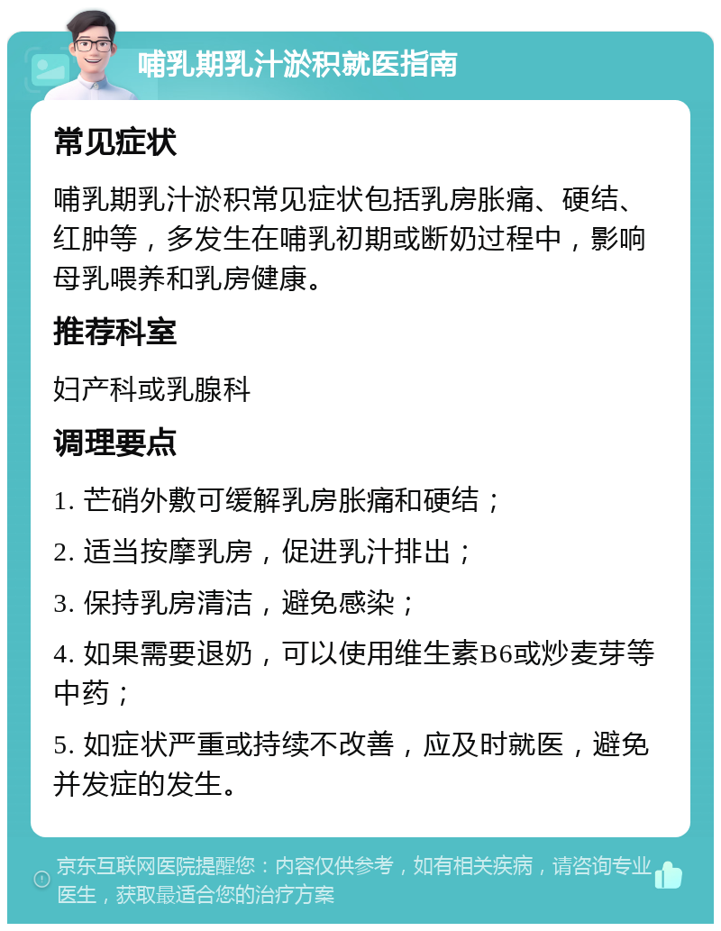 哺乳期乳汁淤积就医指南 常见症状 哺乳期乳汁淤积常见症状包括乳房胀痛、硬结、红肿等，多发生在哺乳初期或断奶过程中，影响母乳喂养和乳房健康。 推荐科室 妇产科或乳腺科 调理要点 1. 芒硝外敷可缓解乳房胀痛和硬结； 2. 适当按摩乳房，促进乳汁排出； 3. 保持乳房清洁，避免感染； 4. 如果需要退奶，可以使用维生素B6或炒麦芽等中药； 5. 如症状严重或持续不改善，应及时就医，避免并发症的发生。