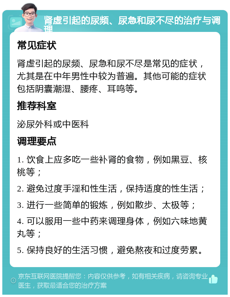 肾虚引起的尿频、尿急和尿不尽的治疗与调理 常见症状 肾虚引起的尿频、尿急和尿不尽是常见的症状，尤其是在中年男性中较为普遍。其他可能的症状包括阴囊潮湿、腰疼、耳鸣等。 推荐科室 泌尿外科或中医科 调理要点 1. 饮食上应多吃一些补肾的食物，例如黑豆、核桃等； 2. 避免过度手淫和性生活，保持适度的性生活； 3. 进行一些简单的锻炼，例如散步、太极等； 4. 可以服用一些中药来调理身体，例如六味地黄丸等； 5. 保持良好的生活习惯，避免熬夜和过度劳累。