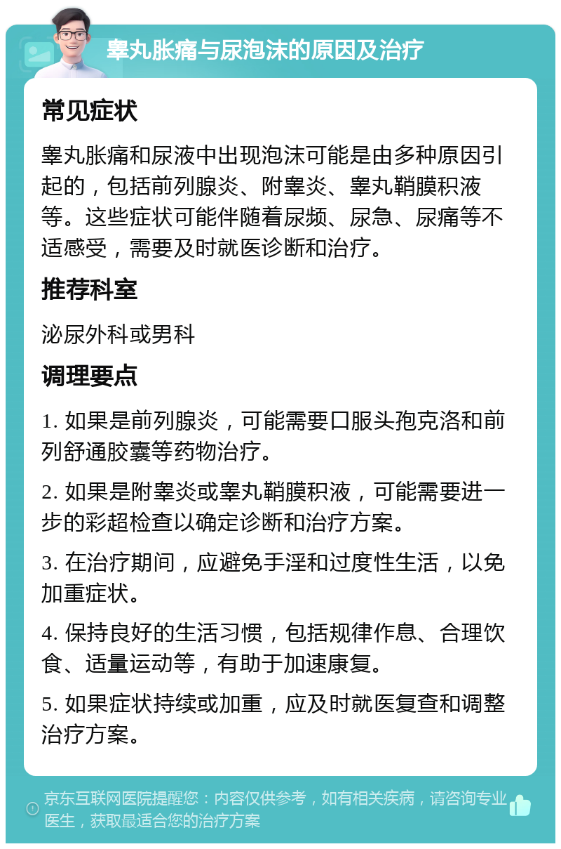 睾丸胀痛与尿泡沫的原因及治疗 常见症状 睾丸胀痛和尿液中出现泡沫可能是由多种原因引起的，包括前列腺炎、附睾炎、睾丸鞘膜积液等。这些症状可能伴随着尿频、尿急、尿痛等不适感受，需要及时就医诊断和治疗。 推荐科室 泌尿外科或男科 调理要点 1. 如果是前列腺炎，可能需要口服头孢克洛和前列舒通胶囊等药物治疗。 2. 如果是附睾炎或睾丸鞘膜积液，可能需要进一步的彩超检查以确定诊断和治疗方案。 3. 在治疗期间，应避免手淫和过度性生活，以免加重症状。 4. 保持良好的生活习惯，包括规律作息、合理饮食、适量运动等，有助于加速康复。 5. 如果症状持续或加重，应及时就医复查和调整治疗方案。