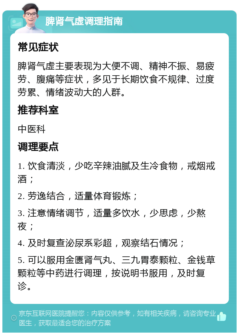 脾肾气虚调理指南 常见症状 脾肾气虚主要表现为大便不调、精神不振、易疲劳、腹痛等症状，多见于长期饮食不规律、过度劳累、情绪波动大的人群。 推荐科室 中医科 调理要点 1. 饮食清淡，少吃辛辣油腻及生冷食物，戒烟戒酒； 2. 劳逸结合，适量体育锻炼； 3. 注意情绪调节，适量多饮水，少思虑，少熬夜； 4. 及时复查泌尿系彩超，观察结石情况； 5. 可以服用金匮肾气丸、三九胃泰颗粒、金钱草颗粒等中药进行调理，按说明书服用，及时复诊。