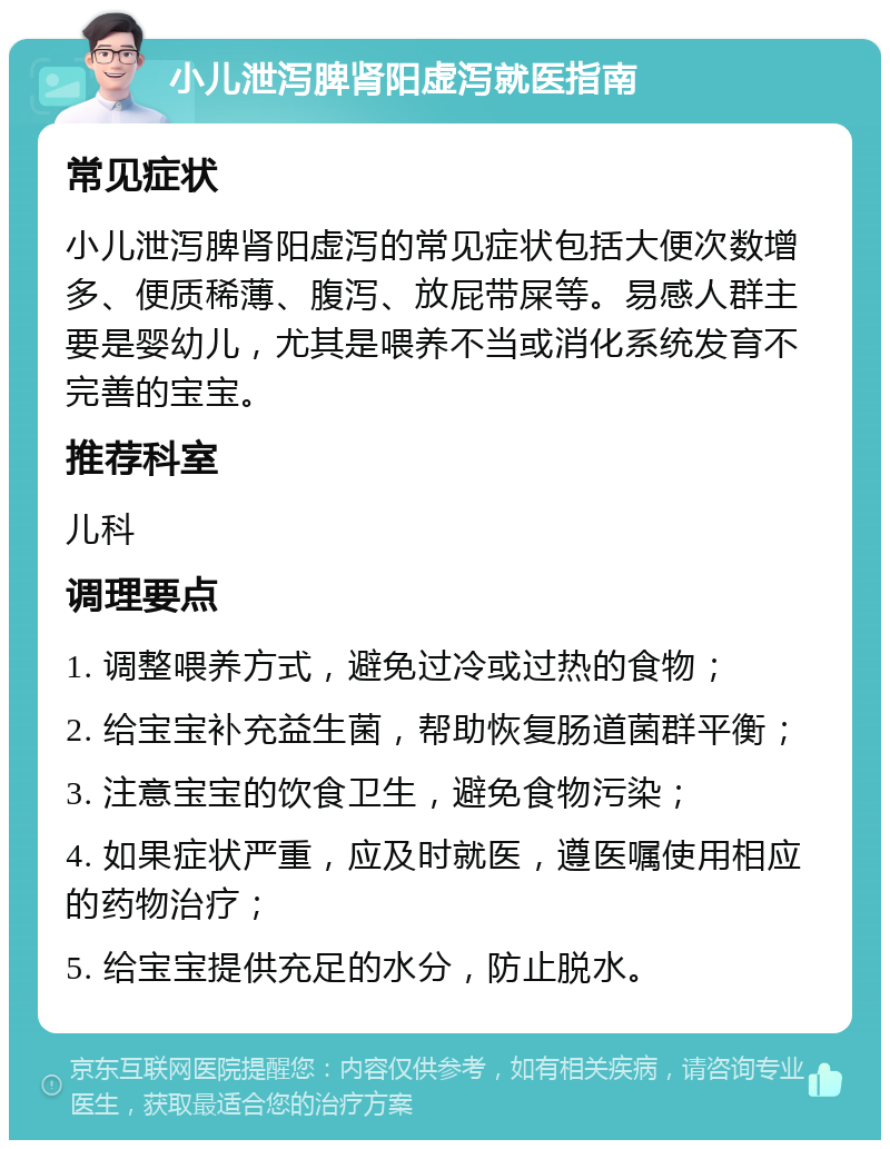 小儿泄泻脾肾阳虚泻就医指南 常见症状 小儿泄泻脾肾阳虚泻的常见症状包括大便次数增多、便质稀薄、腹泻、放屁带屎等。易感人群主要是婴幼儿，尤其是喂养不当或消化系统发育不完善的宝宝。 推荐科室 儿科 调理要点 1. 调整喂养方式，避免过冷或过热的食物； 2. 给宝宝补充益生菌，帮助恢复肠道菌群平衡； 3. 注意宝宝的饮食卫生，避免食物污染； 4. 如果症状严重，应及时就医，遵医嘱使用相应的药物治疗； 5. 给宝宝提供充足的水分，防止脱水。