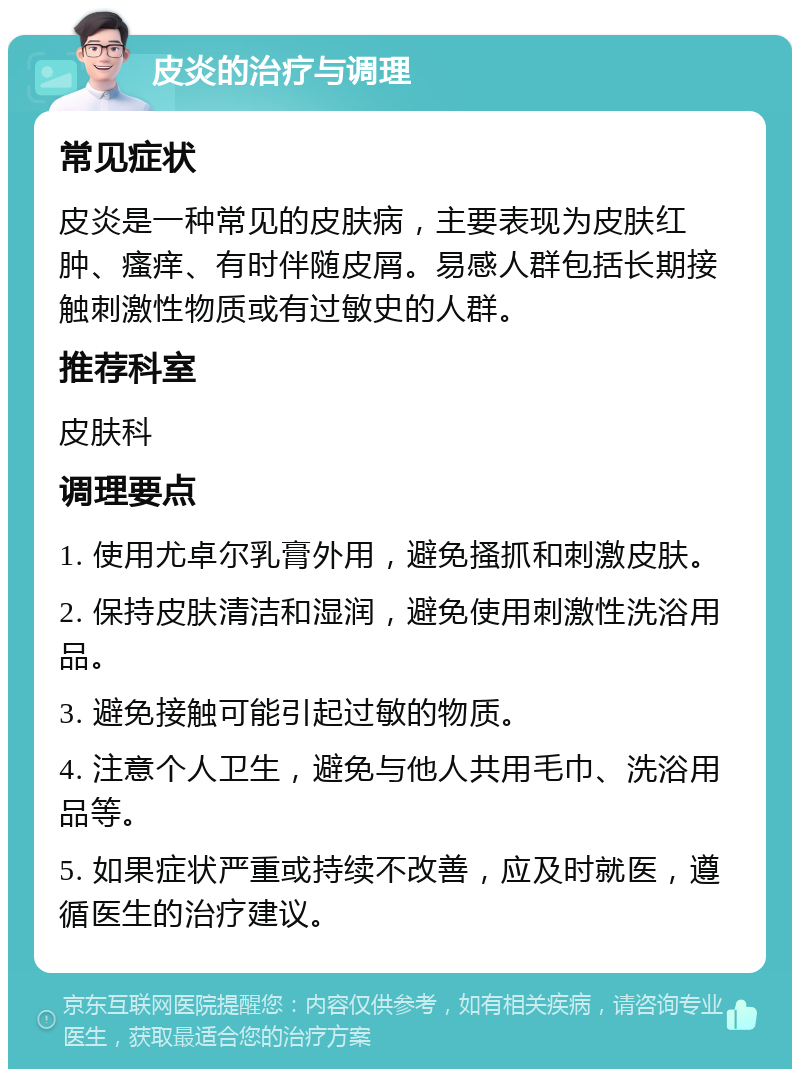 皮炎的治疗与调理 常见症状 皮炎是一种常见的皮肤病，主要表现为皮肤红肿、瘙痒、有时伴随皮屑。易感人群包括长期接触刺激性物质或有过敏史的人群。 推荐科室 皮肤科 调理要点 1. 使用尤卓尔乳膏外用，避免搔抓和刺激皮肤。 2. 保持皮肤清洁和湿润，避免使用刺激性洗浴用品。 3. 避免接触可能引起过敏的物质。 4. 注意个人卫生，避免与他人共用毛巾、洗浴用品等。 5. 如果症状严重或持续不改善，应及时就医，遵循医生的治疗建议。