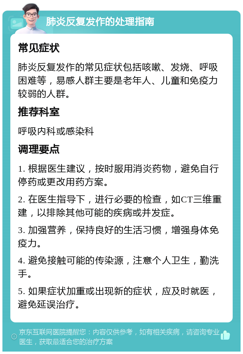 肺炎反复发作的处理指南 常见症状 肺炎反复发作的常见症状包括咳嗽、发烧、呼吸困难等，易感人群主要是老年人、儿童和免疫力较弱的人群。 推荐科室 呼吸内科或感染科 调理要点 1. 根据医生建议，按时服用消炎药物，避免自行停药或更改用药方案。 2. 在医生指导下，进行必要的检查，如CT三维重建，以排除其他可能的疾病或并发症。 3. 加强营养，保持良好的生活习惯，增强身体免疫力。 4. 避免接触可能的传染源，注意个人卫生，勤洗手。 5. 如果症状加重或出现新的症状，应及时就医，避免延误治疗。